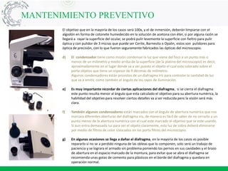 El objetivo que en la mayoría de los casos será 100x, y el de inmersión, deberán limpiarse con el
algodón en forma de cotonete humedecido en la solución de acetona con éter, si por alguna razón se
llegará a rayar la superficie del ocular, se podrá pulir levemente la superficie con fieltro para pulir
óptica y con pulidor de 3 micras que puede ser Cerite, Barnesita o Opalin, estos son pulidores para
óptica de precisión, con lo que fueron seguramente fabricados las ópticas del microscopio.
d) El condensador tiene como misión condensar la luz que viene del foco a un punto más o
menos de un milímetro y medio arriba de la superficie (de la platina del microscopio) es decir,
aproximadamente en el lugar donde va a ser puesto el objeto el cual esta colocado sobre el
porta objetos que tiene un espesor de 9 décimas de milímetro.
Algunos condensadores están provistos de un diafragma iris para controlar la cantidad de luz
que va a emitir, como también el ángulo de los rayos de iluminación.
e) Es muy importante recordar de ciertas aplicaciones del diafragma, si se cierra el diafragma
este punto resulta menor al ángulo que esta calculado el objetivo para su abertura numérica, la
habilidad del objetivo para resolver ciertos detalles va a ser reducida pero la visión será más
clara.
f) También algunos condensadores están marcados con el ángulo de abertura numérica que nos
marcara diferentes aberturas del diafragma iris, de manera es fácil de saber de no cerrarlo a un
punto menor de la abertura numérica con el cual este marcado el objetivo que se este usando.
Si aun entra demasiada luz para ver el objeto claramente, esta luz de sobra deberá eliminarse
por medio de filtros de color colocados en los porta filtros del microscopio.
g) En algunas ocasiones se llega a dañar el diafragma, en la mayoría de los casos es posible
repararlo si no se a perdido ninguna de las obleas que lo componen, solo será un trabajo de
paciencia y se lograra el armado sin problema poniendo los pernos en sus cavidades y el brazo
de abertura en el espacio marcado de la montura, para evitar que se abra el diafragma se
recomienda unas gotas de cemento para plásticos en el borde del diafragma y quedara en
operación normal.
MANTENIMIENTO PREVENTIVO
 