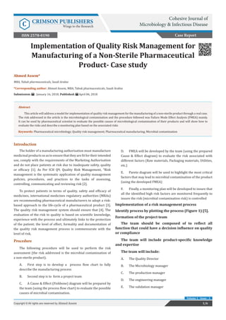Copyright © Ahmed Assem
Ahmed Assem*
MBA, Tabuk pharmaceuticals, Saudi Arabia
*Corresponding author: Ahmed Assem, MBA, Tabuk pharmaceuticals, Saudi Arabia
Submission: : January 16, 2018; Published: April 06, 2018
Implementation of Quality Risk Management for
Manufacturing of a Non-Sterile Pharmaceutical
Product- Case study
Introduction
The holder of a manufacturing authorisation must manufacture
medicinalproductssoastoensurethattheyarefitfortheirintended
use, comply with the requirements of the Marketing Authorisation
and do not place patients at risk due to inadequate safety, quality
or efficacy [1]. As Per ICH Q9, Quality Risk Management, “Risk
management is the systematic application of quality management
policies, procedures, and practices to the tasks of assessing,
controlling, communicating and reviewing risk [2].
To protect patients in terms of quality, safety and efficacy of
medicines, international medicines regulatory authorities (MRAs)
are recommending pharmaceutical manufacturers to adopt a risk-
based approach to the life-cycle of a pharmaceutical product [3].
The quality risk management system should ensure that [4]. The
evaluation of the risk to quality is based on scientific knowledge,
experience with the process and ultimately links to the protection
of the patient; the level of effort, formality and documentation of
the quality risk management process is commensurate with the
level of risk.
Procedure
The following procedure will be used to perform the risk
assessment (the risk addressed is the microbial contamination of
a non-sterile product).
A.	 First step is to develop a process flow chart to fully
describe the manufacturing process
B.	 Second step is to form a project team
C.	 A Cause & Effect (Fishbone) diagram will be prepared by
the team (using the process flow chart) to evaluate the possible
causes of microbial contamination.
D.	 FMEA will be developed by the team (using the prepared
Cause & Effect diagram) to evaluate the risk associated with
different factors (Raw materials, Packaging materials, Utilities,
etc.)
E.	 Pareto diagram will be used to highlight the most critical
factors that may lead to microbial contamination of the product
(using the developed FMEA)
F.	 Finally, a monitoring plan will be developed to insure that
all the identified high risk factors are monitored frequently to
insure the risk (microbial contamination risk) is controlled
Implementation of a risk management process
Identify process by plotting the process (Figure 1) [5].
Formation of the project team
The team should be composed of to reflect all
function that could have a decision influence on quality
or compliance
The team will include product-specific knowledge
and expertise
The team will include:
A.	 The Quality Director
B.	 The Microbiology manager
C.	 The production manager
D.	 The engineering manager
E.	 The validation manager
Case Report
1/6Copyright © All rights are reserved by Ahmed Assem
Volume 1 - Issue - 3
Abstract
This article will address a model for implementation of quality risk management for the manufacturing of a non-sterile product through a real case.
The risk addressed in the article is the microbiological contamination and the procedure followed was Failure Mode Effect Analysis (FMEA) mainly.
It can be used by pharmaceutical scientist to evaluate the possible causes of microbiological contamination of their products and will show how to
evaluate the risks and describe a monitoring plan based on the associated risks
Keywords: Pharmaceutical microbiology; Quality risk management; Pharmaceutical manufacturing; Microbial contamination
Cohesive Journal of
Microbiology & Infectious DiseaseC CRIMSON PUBLISHERS
Wings to the Research
ISSN 2578-0190
 