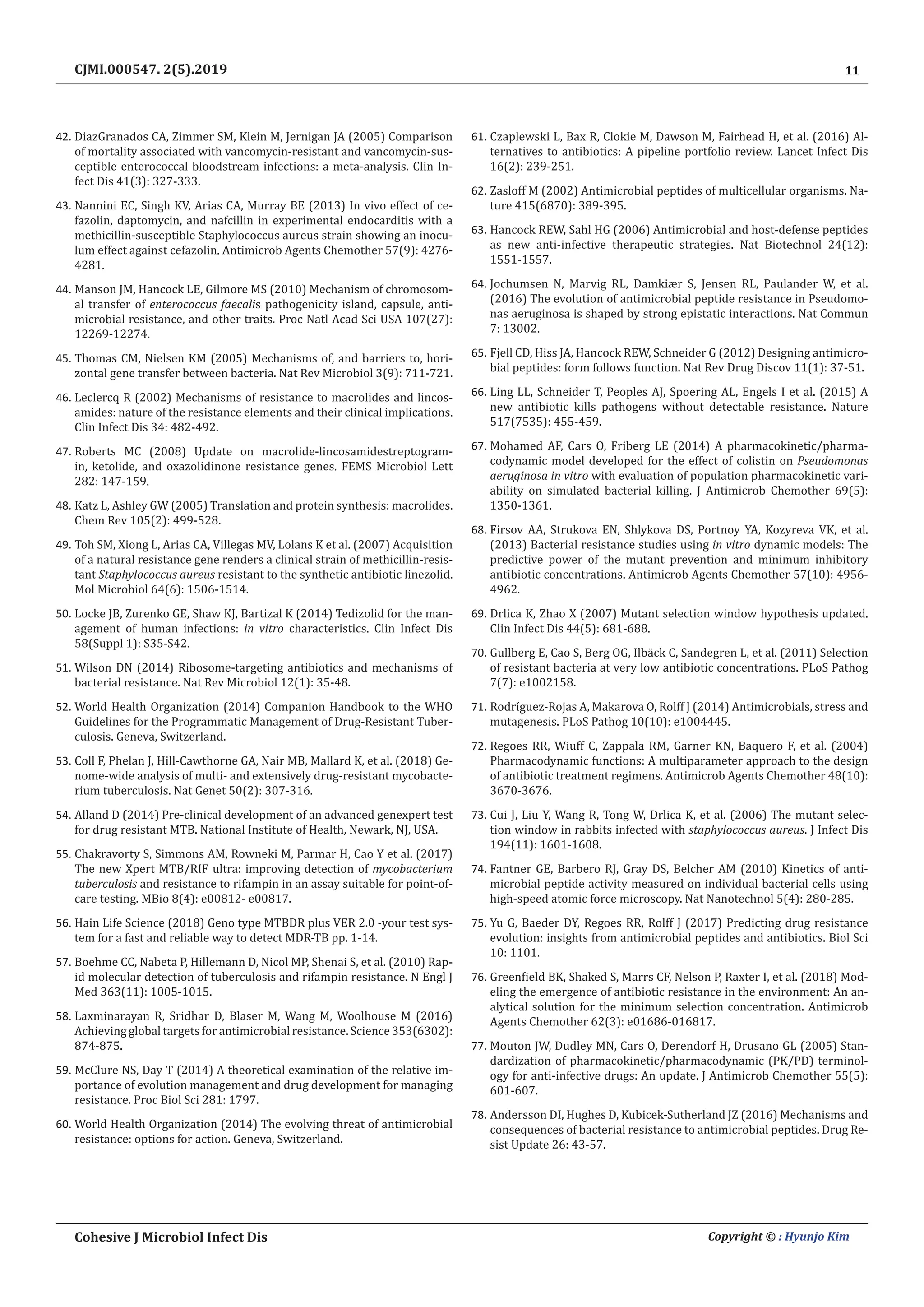 11
Cohesive J Microbiol Infect Dis Copyright © : Hyunjo Kim
CJMI.000547. 2(5).2019
42.	DiazGranados CA, Zimmer SM, Klein M, Jernigan JA (2005) Comparison
of mortality associated with vancomycin-resistant and vancomycin-sus-
ceptible enterococcal bloodstream infections: a meta-analysis. Clin In-
fect Dis 41(3): 327-333.
43.	Nannini EC, Singh KV, Arias CA, Murray BE (2013) In vivo effect of ce-
fazolin, daptomycin, and nafcillin in experimental endocarditis with a
methicillin-susceptible Staphylococcus aureus strain showing an inocu-
lum effect against cefazolin. Antimicrob Agents Chemother 57(9): 4276-
4281.
44.	Manson JM, Hancock LE, Gilmore MS (2010) Mechanism of chromosom-
al transfer of enterococcus faecalis pathogenicity island, capsule, anti-
microbial resistance, and other traits. Proc Natl Acad Sci USA 107(27):
12269-12274.
45.	Thomas CM, Nielsen KM (2005) Mechanisms of, and barriers to, hori-
zontal gene transfer between bacteria. Nat Rev Microbiol 3(9): 711-721.
46.	Leclercq R (2002) Mechanisms of resistance to macrolides and lincos-
amides: nature of the resistance elements and their clinical implications.
Clin Infect Dis 34: 482-492.
47.	Roberts MC (2008) Update on macrolide-lincosamidestreptogram-
in, ketolide, and oxazolidinone resistance genes. FEMS Microbiol Lett
282: 147-159.
48.	Katz L, Ashley GW (2005) Translation and protein synthesis: macrolides.
Chem Rev 105(2): 499-528.
49.	Toh SM, Xiong L, Arias CA, Villegas MV, Lolans K et al. (2007) Acquisition
of a natural resistance gene renders a clinical strain of methicillin-resis-
tant Staphylococcus aureus resistant to the synthetic antibiotic linezolid.
Mol Microbiol 64(6): 1506-1514.
50.	Locke JB, Zurenko GE, Shaw KJ, Bartizal K (2014) Tedizolid for the man-
agement of human infections: in vitro characteristics. Clin Infect Dis
58(Suppl 1): S35-S42.
51.	Wilson DN (2014) Ribosome-targeting antibiotics and mechanisms of
bacterial resistance. Nat Rev Microbiol 12(1): 35-48.
52.	World Health Organization (2014) Companion Handbook to the WHO
Guidelines for the Programmatic Management of Drug-Resistant Tuber-
culosis. Geneva, Switzerland.
53.	Coll F, Phelan J, Hill-Cawthorne GA, Nair MB, Mallard K, et al. (2018) Ge-
nome-wide analysis of multi- and extensively drug-resistant mycobacte-
rium tuberculosis. Nat Genet 50(2): 307-316.
54.	Alland D (2014) Pre-clinical development of an advanced genexpert test
for drug resistant MTB. National Institute of Health, Newark, NJ, USA.
55.	Chakravorty S, Simmons AM, Rowneki M, Parmar H, Cao Y et al. (2017)
The new Xpert MTB/RIF ultra: improving detection of mycobacterium
tuberculosis and resistance to rifampin in an assay suitable for point-of-
care testing. MBio 8(4): e00812- e00817.
56.	Hain Life Science (2018) Geno type MTBDR plus VER 2.0 -your test sys-
tem for a fast and reliable way to detect MDR-TB pp. 1-14.
57.	Boehme CC, Nabeta P, Hillemann D, Nicol MP, Shenai S, et al. (2010) Rap-
id molecular detection of tuberculosis and rifampin resistance. N Engl J
Med 363(11): 1005-1015.
58.	Laxminarayan R, Sridhar D, Blaser M, Wang M, Woolhouse M (2016)
Achieving global targets for antimicrobial resistance. Science 353(6302):
874-875.
59.	McClure NS, Day T (2014) A theoretical examination of the relative im-
portance of evolution management and drug development for managing
resistance. Proc Biol Sci 281: 1797.
60.	World Health Organization (2014) The evolving threat of antimicrobial
resistance: options for action. Geneva, Switzerland.
61.	Czaplewski L, Bax R, Clokie M, Dawson M, Fairhead H, et al. (2016) Al-
ternatives to antibiotics: A pipeline portfolio review. Lancet Infect Dis
16(2): 239-251.
62.	Zasloff M (2002) Antimicrobial peptides of multicellular organisms. Na-
ture 415(6870): 389-395.
63.	Hancock REW, Sahl HG (2006) Antimicrobial and host-defense peptides
as new anti-infective therapeutic strategies. Nat Biotechnol 24(12):
1551-1557.
64.	Jochumsen N, Marvig RL, Damkiær S, Jensen RL, Paulander W, et al.
(2016) The evolution of antimicrobial peptide resistance in Pseudomo-
nas aeruginosa is shaped by strong epistatic interactions. Nat Commun
7: 13002.
65.	Fjell CD, Hiss JA, Hancock REW, Schneider G (2012) Designing antimicro-
bial peptides: form follows function. Nat Rev Drug Discov 11(1): 37-51.
66.	Ling LL, Schneider T, Peoples AJ, Spoering AL, Engels I et al. (2015) A
new antibiotic kills pathogens without detectable resistance. Nature
517(7535): 455-459.
67.	Mohamed AF, Cars O, Friberg LE (2014) A pharmacokinetic/pharma-
codynamic model developed for the effect of colistin on Pseudomonas
aeruginosa in vitro with evaluation of population pharmacokinetic vari-
ability on simulated bacterial killing. J Antimicrob Chemother 69(5):
1350-1361.
68.	Firsov AA, Strukova EN, Shlykova DS, Portnoy YA, Kozyreva VK, et al.
(2013) Bacterial resistance studies using in vitro dynamic models: The
predictive power of the mutant prevention and minimum inhibitory
antibiotic concentrations. Antimicrob Agents Chemother 57(10): 4956-
4962.
69.	Drlica K, Zhao X (2007) Mutant selection window hypothesis updated.
Clin Infect Dis 44(5): 681-688.
70.	Gullberg E, Cao S, Berg OG, Ilbäck C, Sandegren L, et al. (2011) Selection
of resistant bacteria at very low antibiotic concentrations. PLoS Pathog
7(7): e1002158.
71.	Rodríguez-Rojas A, Makarova O, Rolff J (2014) Antimicrobials, stress and
mutagenesis. PLoS Pathog 10(10): e1004445.
72.	Regoes RR, Wiuff C, Zappala RM, Garner KN, Baquero F, et al. (2004)
Pharmacodynamic functions: A multiparameter approach to the design
of antibiotic treatment regimens. Antimicrob Agents Chemother 48(10):
3670-3676.
73.	Cui J, Liu Y, Wang R, Tong W, Drlica K, et al. (2006) The mutant selec-
tion window in rabbits infected with staphylococcus aureus. J Infect Dis
194(11): 1601-1608.
74.	Fantner GE, Barbero RJ, Gray DS, Belcher AM (2010) Kinetics of anti-
microbial peptide activity measured on individual bacterial cells using
high-speed atomic force microscopy. Nat Nanotechnol 5(4): 280-285.
75.	Yu G, Baeder DY, Regoes RR, Rolff J (2017) Predicting drug resistance
evolution: insights from antimicrobial peptides and antibiotics. Biol Sci
10: 1101.
76.	Greenfield BK, Shaked S, Marrs CF, Nelson P, Raxter I, et al. (2018) Mod-
eling the emergence of antibiotic resistance in the environment: An an-
alytical solution for the minimum selection concentration. Antimicrob
Agents Chemother 62(3): e01686-016817.
77.	Mouton JW, Dudley MN, Cars O, Derendorf H, Drusano GL (2005) Stan-
dardization of pharmacokinetic/pharmacodynamic (PK/PD) terminol-
ogy for anti-infective drugs: An update. J Antimicrob Chemother 55(5):
601-607.
78.	Andersson DI, Hughes D, Kubicek-Sutherland JZ (2016) Mechanisms and
consequences of bacterial resistance to antimicrobial peptides. Drug Re-
sist Update 26: 43-57.
 