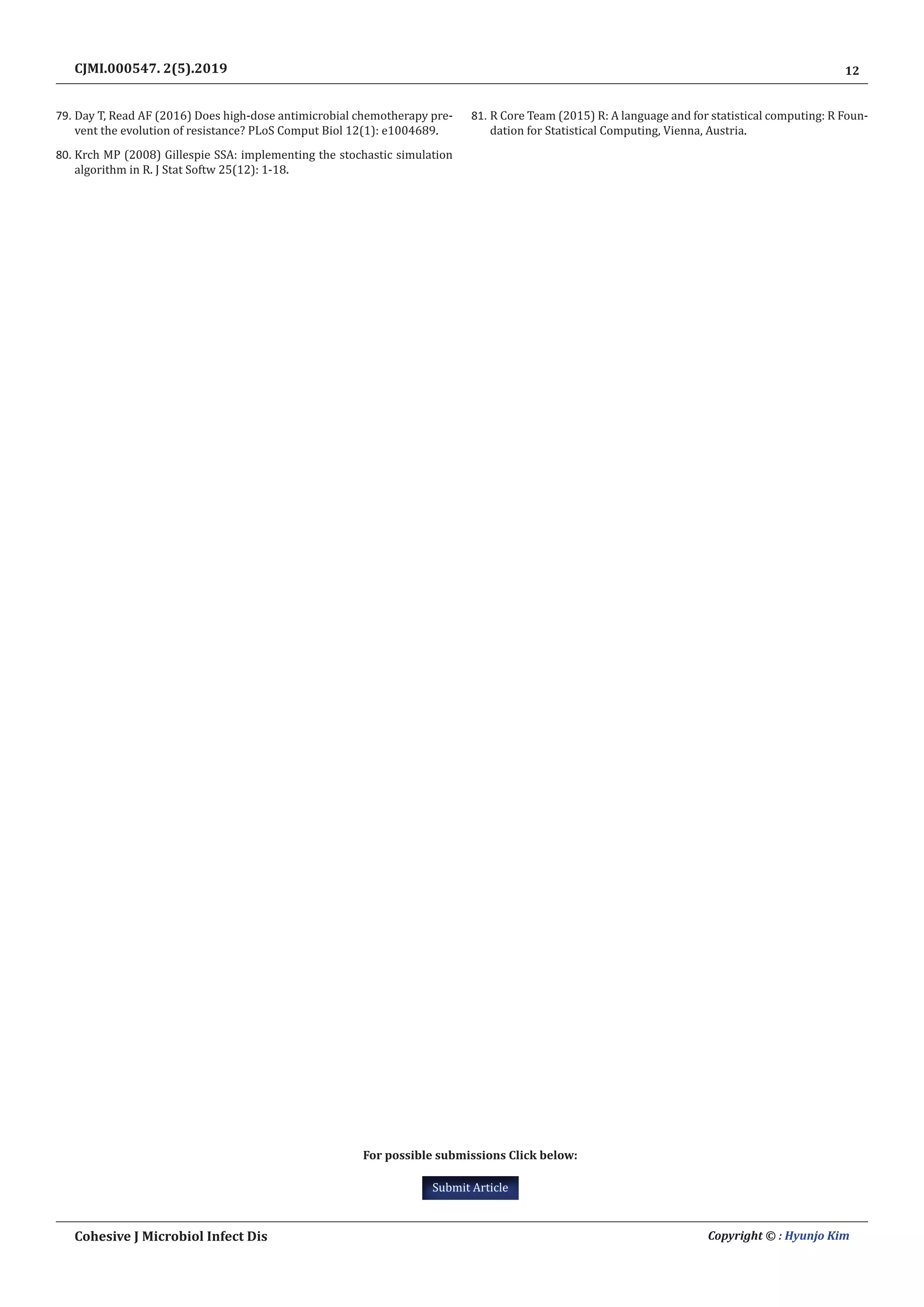 12
Cohesive J Microbiol Infect Dis Copyright © : Hyunjo Kim
CJMI.000547. 2(5).2019
For possible submissions Click below:
Submit Article
79.	Day T, Read AF (2016) Does high-dose antimicrobial chemotherapy pre-
vent the evolution of resistance? PLoS Comput Biol 12(1): e1004689.
80.	Krch MP (2008) Gillespie SSA: implementing the stochastic simulation
algorithm in R. J Stat Softw 25(12): 1-18.
81.	R Core Team (2015) R: A language and for statistical computing: R Foun-
dation for Statistical Computing, Vienna, Austria.
 