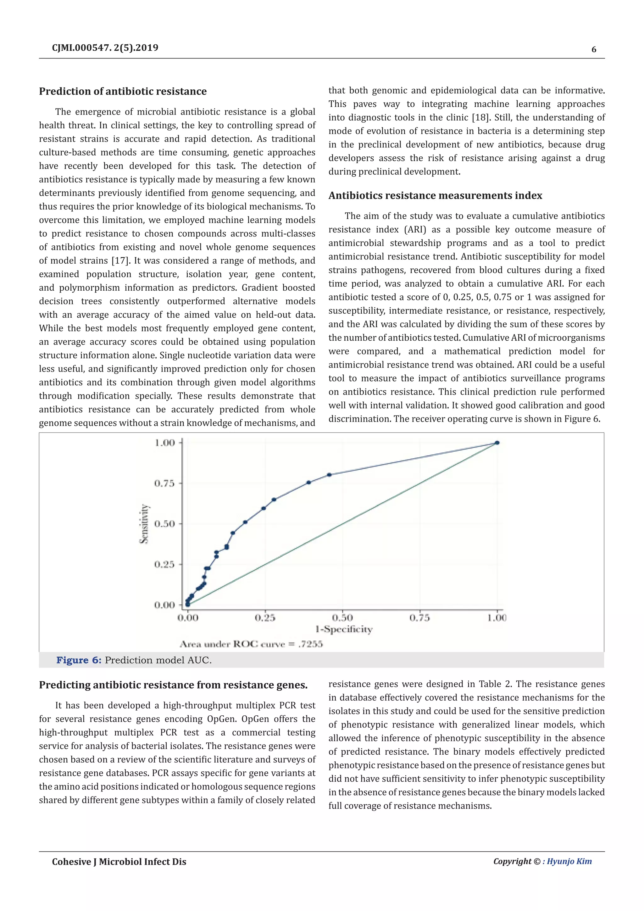 6
Cohesive J Microbiol Infect Dis Copyright © : Hyunjo Kim
CJMI.000547. 2(5).2019
Prediction of antibiotic resistance
The emergence of microbial antibiotic resistance is a global
health threat. In clinical settings, the key to controlling spread of
resistant strains is accurate and rapid detection. As traditional
culture-based methods are time consuming, genetic approaches
have recently been developed for this task. The detection of
antibiotics resistance is typically made by measuring a few known
determinants previously identified from genome sequencing, and
thus requires the prior knowledge of its biological mechanisms. To
overcome this limitation, we employed machine learning models
to predict resistance to chosen compounds across multi-classes
of antibiotics from existing and novel whole genome sequences
of model strains [17]. It was considered a range of methods, and
examined population structure, isolation year, gene content,
and polymorphism information as predictors. Gradient boosted
decision trees consistently outperformed alternative models
with an average accuracy of the aimed value on held-out data.
While the best models most frequently employed gene content,
an average accuracy scores could be obtained using population
structure information alone. Single nucleotide variation data were
less useful, and significantly improved prediction only for chosen
antibiotics and its combination through given model algorithms
through modification specially. These results demonstrate that
antibiotics resistance can be accurately predicted from whole
genome sequences without a strain knowledge of mechanisms, and
that both genomic and epidemiological data can be informative.
This paves way to integrating machine learning approaches
into diagnostic tools in the clinic [18]. Still, the understanding of
mode of evolution of resistance in bacteria is a determining step
in the preclinical development of new antibiotics, because drug
developers assess the risk of resistance arising against a drug
during preclinical development.
Antibiotics resistance measurements index
The aim of the study was to evaluate a cumulative antibiotics
resistance index (ARI) as a possible key outcome measure of
antimicrobial stewardship programs and as a tool to predict
antimicrobial resistance trend. Antibiotic susceptibility for model
strains pathogens, recovered from blood cultures during a fixed
time period, was analyzed to obtain a cumulative ARI. For each
antibiotic tested a score of 0, 0.25, 0.5, 0.75 or 1 was assigned for
susceptibility, intermediate resistance, or resistance, respectively,
and the ARI was calculated by dividing the sum of these scores by
the number of antibiotics tested. Cumulative ARI of microorganisms
were compared, and a mathematical prediction model for
antimicrobial resistance trend was obtained. ARI could be a useful
tool to measure the impact of antibiotics surveillance programs
on antibiotics resistance. This clinical prediction rule performed
well with internal validation. It showed good calibration and good
discrimination. The receiver operating curve is shown in Figure 6.
Figure 6: Prediction model AUC.
Predicting antibiotic resistance from resistance genes.
It has been developed a high-throughput multiplex PCR test
for several resistance genes encoding OpGen. OpGen offers the
high-throughput multiplex PCR test as a commercial testing
service for analysis of bacterial isolates. The resistance genes were
chosen based on a review of the scientific literature and surveys of
resistance gene databases. PCR assays specific for gene variants at
the amino acid positions indicated or homologous sequence regions
shared by different gene subtypes within a family of closely related
resistance genes were designed in Table 2. The resistance genes
in database effectively covered the resistance mechanisms for the
isolates in this study and could be used for the sensitive prediction
of phenotypic resistance with generalized linear models, which
allowed the inference of phenotypic susceptibility in the absence
of predicted resistance. The binary models effectively predicted
phenotypic resistance based on the presence of resistance genes but
did not have sufficient sensitivity to infer phenotypic susceptibility
in the absence of resistance genes because the binary models lacked
full coverage of resistance mechanisms.
 