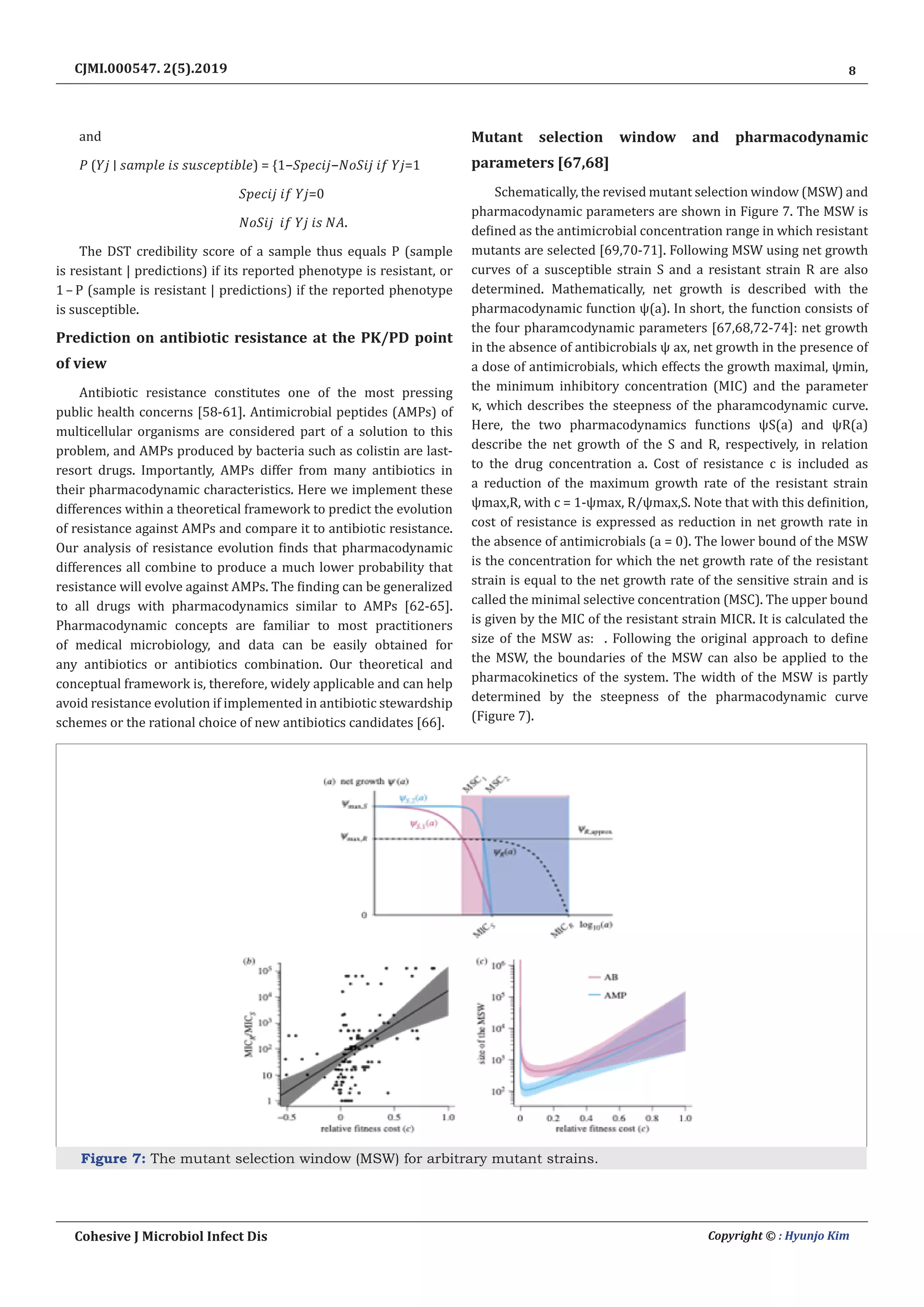 8
Cohesive J Microbiol Infect Dis Copyright © : Hyunjo Kim
CJMI.000547. 2(5).2019
and
𝑃  (𝑌𝑗  ∣  𝑠𝑎𝑚𝑝𝑙𝑒  𝑖𝑠  𝑠𝑢𝑠𝑐𝑒𝑝𝑡𝑖𝑏𝑙𝑒) =  {1−𝑆𝑝𝑒𝑐𝑖𝑗−𝑁𝑜𝑆𝑖𝑗  𝑖𝑓  𝑌𝑗=1
𝑆𝑝𝑒𝑐𝑖𝑗  𝑖𝑓  𝑌𝑗=0
𝑁𝑜𝑆𝑖𝑗   𝑖𝑓  𝑌𝑗  𝑖𝑠  𝑁𝐴.
The DST credibility score of a sample thus equals P (sample
is resistant | predictions) if its reported phenotype is resistant, or
1 – P (sample is resistant | predictions) if the reported phenotype
is susceptible.
Prediction on antibiotic resistance at the PK/PD point
of view
Antibiotic resistance constitutes one of the most pressing
public health concerns [58-61]. Antimicrobial peptides (AMPs) of
multicellular organisms are considered part of a solution to this
problem, and AMPs produced by bacteria such as colistin are last-
resort drugs. Importantly, AMPs differ from many antibiotics in
their pharmacodynamic characteristics. Here we implement these
differences within a theoretical framework to predict the evolution
of resistance against AMPs and compare it to antibiotic resistance.
Our analysis of resistance evolution finds that pharmacodynamic
differences all combine to produce a much lower probability that
resistance will evolve against AMPs. The finding can be generalized
to all drugs with pharmacodynamics similar to AMPs [62-65].
Pharmacodynamic concepts are familiar to most practitioners
of medical microbiology, and data can be easily obtained for
any antibiotics or antibiotics combination. Our theoretical and
conceptual framework is, therefore, widely applicable and can help
avoid resistance evolution if implemented in antibiotic stewardship
schemes or the rational choice of new antibiotics candidates [66].
Mutant selection window and pharmacodynamic
parameters [67,68]
Schematically, the revised mutant selection window (MSW) and
pharmacodynamic parameters are shown in Figure 7. The MSW is
defined as the antimicrobial concentration range in which resistant
mutants are selected [69,70-71]. Following MSW using net growth
curves of a susceptible strain S and a resistant strain R are also
determined. Mathematically, net growth is described with the
pharmacodynamic function ψ(a). In short, the function consists of
the four pharamcodynamic parameters [67,68,72-74]: net growth
in the absence of antibicrobials ψ ax, net growth in the presence of
a dose of antimicrobials, which effects the growth maximal, ψmin,
the minimum inhibitory concentration (MIC) and the parameter
κ, which describes the steepness of the pharamcodynamic curve.
Here, the two pharmacodynamics functions ψS(a) and ψR(a)
describe the net growth of the S and R, respectively, in relation
to the drug concentration a. Cost of resistance c is included as
a reduction of the maximum growth rate of the resistant strain
ψmax,R, with c = 1-ψmax, R/ψmax,S. Note that with this definition,
cost of resistance is expressed as reduction in net growth rate in
the absence of antimicrobials (a = 0). The lower bound of the MSW
is the concentration for which the net growth rate of the resistant
strain is equal to the net growth rate of the sensitive strain and is
called the minimal selective concentration (MSC). The upper bound
is given by the MIC of the resistant strain MICR. It is calculated the
size of the MSW as: . Following the original approach to define
the MSW, the boundaries of the MSW can also be applied to the
pharmacokinetics of the system. The width of the MSW is partly
determined by the steepness of the pharmacodynamic curve
(Figure 7).
Figure 7: The mutant selection window (MSW) for arbitrary mutant strains.
 