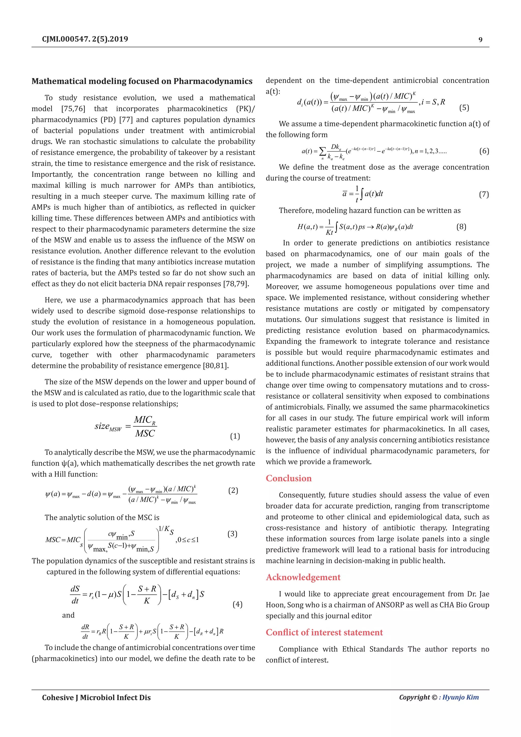 9
Cohesive J Microbiol Infect Dis Copyright © : Hyunjo Kim
CJMI.000547. 2(5).2019
Mathematical modeling focused on Pharmacodynamics
To study resistance evolution, we used a mathematical
model [75,76] that incorporates pharmacokinetics (PK)/
pharmacodynamics (PD) [77] and captures population dynamics
of bacterial populations under treatment with antimicrobial
drugs. We ran stochastic simulations to calculate the probability
of resistance emergence, the probability of takeover by a resistant
strain, the time to resistance emergence and the risk of resistance.
Importantly, the concentration range between no killing and
maximal killing is much narrower for AMPs than antibiotics,
resulting in a much steeper curve. The maximum killing rate of
AMPs is much higher than of antibiotics, as reflected in quicker
killing time. These differences between AMPs and antibiotics with
respect to their pharmacodynamic parameters determine the size
of the MSW and enable us to assess the influence of the MSW on
resistance evolution. Another difference relevant to the evolution
of resistance is the finding that many antibiotics increase mutation
rates of bacteria, but the AMPs tested so far do not show such an
effect as they do not elicit bacteria DNA repair responses [78,79].
Here, we use a pharmacodynamics approach that has been
widely used to describe sigmoid dose-response relationships to
study the evolution of resistance in a homogeneous population.
Our work uses the formulation of pharmacodynamic function. We
particularly explored how the steepness of the pharmacodynamic
curve, together with other pharmacodynamic parameters
determine the probability of resistance emergence [80,81].
The size of the MSW depends on the lower and upper bound of
the MSW and is calculated as ratio, due to the logarithmic scale that
is used to plot dose–response relationships;
R
MSW
MIC
size
MSC
=
(1)
To analytically describe the MSW, we use the pharmacodynamic
function ψ(a), which mathematically describes the net growth rate
with a Hill function:
max min
max max
min max
( )( / )
( ) ( )
( / ) /
k
k
a MIC
a d a
a MIC
ψ ψ
ψ ψ ψ
ψ ψ
−
= − = −
−
(2)
The analytic solution of the MSC is
1/
,
min ,0 1
( 1)
max, min,
K
S
c S
MSC MIC c
s S c
S
ψ
ψ ψ
 
≤ ≤
 
− +
 
 
(3)
The population dynamics of the susceptible and resistant strains is
captured in the following system of differential equations:
[ ]
(1 ) 1
s S n
dS S R
r S d d S
dt K
µ
+
 
= − − − +
 
  (4)
and
[ ]
1 1
R s R n
dR S R S R
r R r S d d R
dt K K
µ
+ +
   
= − + − − +
   
   
To include the change of antimicrobial concentrations over time
(pharmacokinetics) into our model, we define the death rate to be
dependent on the time-dependent antimicrobial concentration
a(t):
( )
max min
min max
( ( ) / )
( ( )) , ,
( ( ) / ) /
K
i K
a t MIC
d a t i S R
a t MIC
ψ ψ
ψ ψ
−
= =
− (5)
We assume a time-dependent pharmacokinetic function a(t) of
the following form
[ ( 1) ] [ ( 1) ]
( ) ( ), 1,2,3.....
ke t n ka t n
a
n a e
Dk
a t e e n
k k
τ τ
− − − − − −
= − =
−
∑ (6)
We define the treatment dose as the average concentration
during the course of treatment:
1
( )
a a t dt
t
= ∫ (7)
Therefore, modeling hazard function can be written as
1
( , ) ( , ) ( ) ( )
R
H a t S a t ps R a a dt
Kt
ψ
= →
∫ (8)
In order to generate predictions on antibiotics resistance
based on pharmacodynamics, one of our main goals of the
project, we made a number of simplifying assumptions. The
pharmacodynamics are based on data of initial killing only.
Moreover, we assume homogeneous populations over time and
space. We implemented resistance, without considering whether
resistance mutations are costly or mitigated by compensatory
mutations. Our simulations suggest that resistance is limited in
predicting resistance evolution based on pharmacodynamics.
Expanding the framework to integrate tolerance and resistance
is possible but would require pharmacodynamic estimates and
additional functions. Another possible extension of our work would
be to include pharmacodynamic estimates of resistant strains that
change over time owing to compensatory mutations and to cross-
resistance or collateral sensitivity when exposed to combinations
of antimicrobials. Finally, we assumed the same pharmacokinetics
for all cases in our study. The future empirical work will inform
realistic parameter estimates for pharmacokinetics. In all cases,
however, the basis of any analysis concerning antibiotics resistance
is the influence of individual pharmacodynamic parameters, for
which we provide a framework.
Conclusion
Consequently, future studies should assess the value of even
broader data for accurate prediction, ranging from transcriptome
and proteome to other clinical and epidemiological data, such as
cross-resistance and history of antibiotic therapy. Integrating
these information sources from large isolate panels into a single
predictive framework will lead to a rational basis for introducing
machine learning in decision-making in public health.
Acknowledgement
I would like to appreciate great encouragement from Dr. Jae
Hoon, Song who is a chairman of ANSORP as well as CHA Bio Group
specially and this journal editor
Conflict of interest statement
Compliance with Ethical Standards The author reports no
conflict of interest.
 