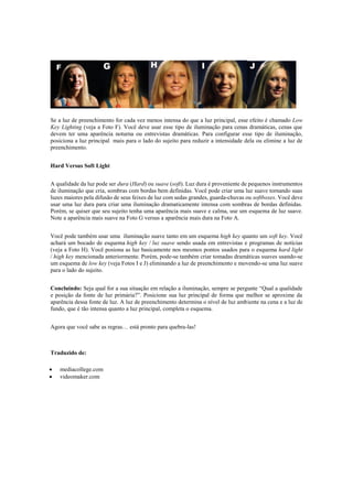 Se a luz de preenchimento for cada vez menos intensa do que a luz principal, esse efeito é chamado Low
Key Lighting (veja a Foto F). Você deve usar esse tipo de iluminação para cenas dramáticas, cenas que
devem ter uma aparência noturna ou entrevistas dramáticas. Para configurar esse tipo de iluminação,
posiciona a luz principal mais para o lado do sujeito para reduzir a intensidade dela ou elimine a luz de
preenchimento.
Hard Versus Soft Light
A qualidade da luz pode ser dura (Hard) ou suave (soft). Luz dura é proveniente de pequenos instrumentos
de iluminação que cria, sombras com bordas bem definidas. Você pode criar uma luz suave tornando suas
luzes maiores pela difusão de seus feixes de luz com sedas grandes, guarda-chuvas ou softboxes. Você deve
usar uma luz dura para criar uma iluminação dramaticamente intensa com sombras de bordas definidas.
Porém, se quiser que seu sujeito tenha uma aparência mais suave e calma, use um esquema de luz suave.
Note a aparência mais suave na Foto G versus a aparência mais dura na Foto A.
Você pode também usar uma iluminação suave tanto em um esquema high key quanto um soft key. Você
achará um bocado de esquema high key / luz suave sendo usada em entrevistas e programas de notícias
(veja a Foto H). Você posiona as luz basicamente nos mesmos pontos usados para o esquema hard light
/ high key mencionada anteriormente. Porém, pode-se também criar tomadas dramáticas suaves usando-se
um esquema de low key (veja Fotos I e J) eliminando a luz de preenchimento e movendo-se uma luz suave
para o lado do sujeito.
Concluindo: Seja qual for a sua situação em relação a iluminação, sempre se pergunte “Qual a qualidade
e posição da fonte de luz primária?”. Posicione sua luz principal de forma que melhor se aproxime da
aparência dessa fonte de luz. A luz de preenchimento determina o nível de luz ambiente na cena e a luz de
fundo, que é tão intensa quanto a luz principal, completa o esquema.
Agora que você sabe as regras… está pronto para quebra-las!
Traduzido de:
 mediacollege.com
 videomaker.com
 