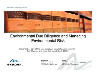 Environmental Due Diligence and Managing
Environmental Risk
Presented as part of the Law Society of Saskatchewan’s Seminar: 
Due Diligence and Legal Opinions (March 2016) 
 