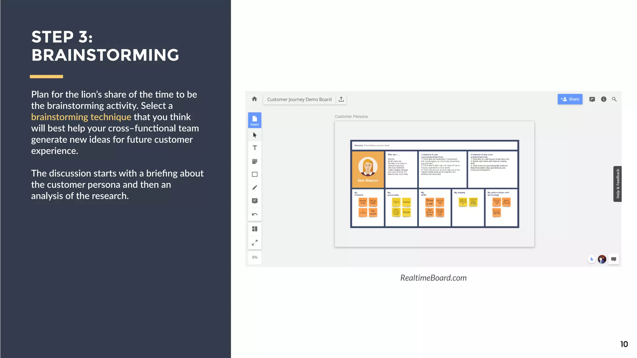 Plan  for  the  lion’s  share  of  the  9me  to  
be  the  brainstorming  ac9vity.  Select  a  
brainstorming  technique  that  you  think  
will  best  help  your  cross–func9onal  
team  generate  new  ideas  for  future  
customer  experience.  
!
The  discussion  starts  with  a  brieﬁng  
about  the  customer  persona  and  then  
an  analysis  of  the  research.
10
STEP 3:
BRAINSTORMING
RealtimeBoard.com
 