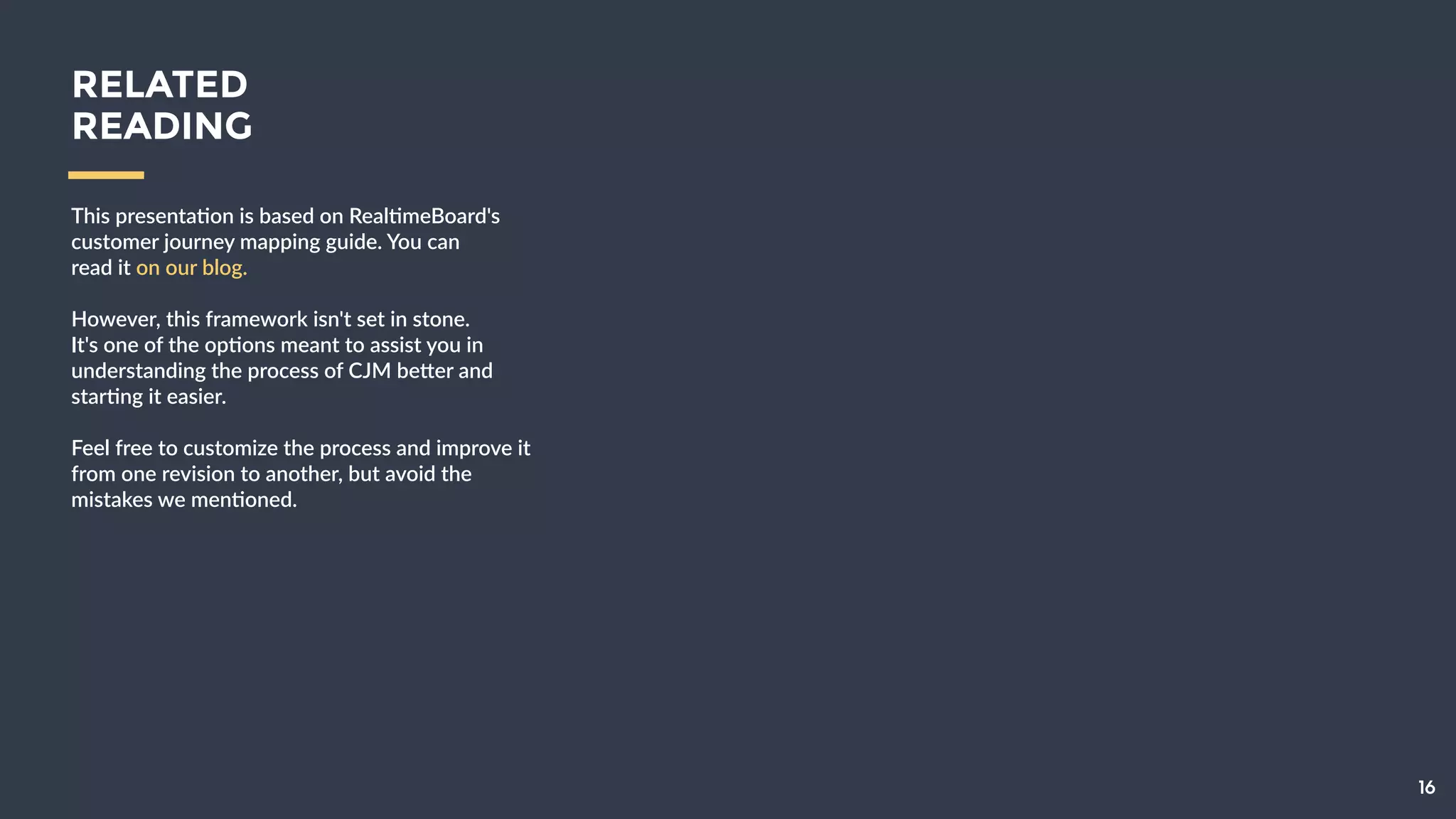 16
This  presenta9on  is  based  on  Real9meBoard's  
customer  journey  mapping  guide.  You  can    
read  it  on  our  blog.  
!
However,  this  framework  isn't  set  in  stone.    
It's  one  of  the  op9ons  meant  to  assist  you  in  
understanding  the  process  of  CJM  be[er  and  
star9ng  it  easier.  
!
Feel  free  to  customize  the  process  and  
improve  it  from  one  revision  to  another,  but  
avoid  the  mistakes  we  men9oned.
RELATED
READING
 
