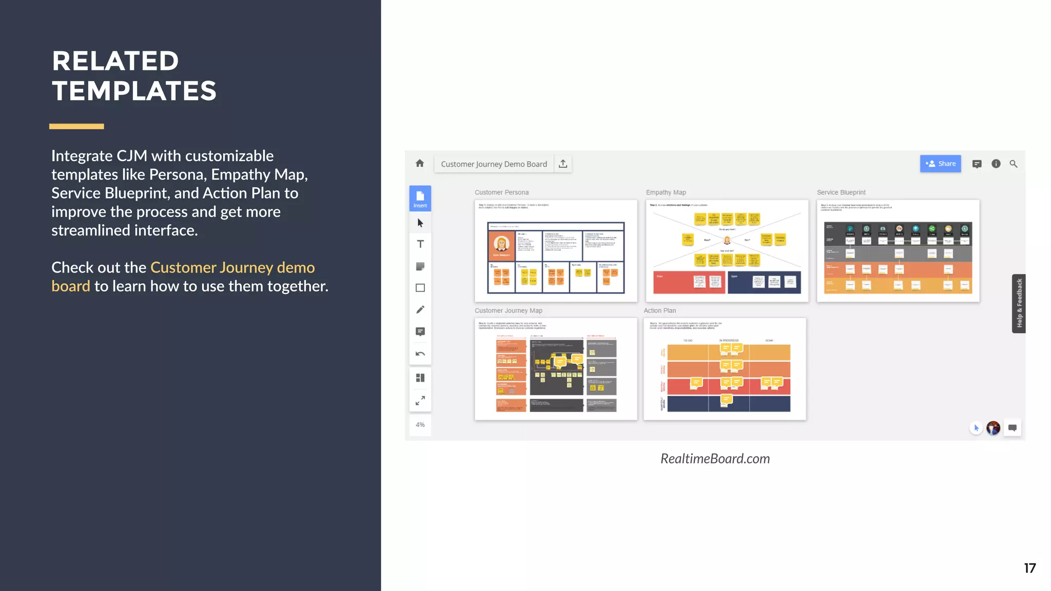 Integrate  CJM  with  customizable  
templates  like  Persona,  Empathy  Map,  
Service  Blueprint,  and  Ac9on  Plan  to  
improve  the  process  and  get  more  
streamlined  interface.  
!
Check  out  the  Customer  Journey      
demo  board  to  learn  how  to  use    
them  together.
17
RELATED
TEMPLATES
RealtimeBoard.com
 