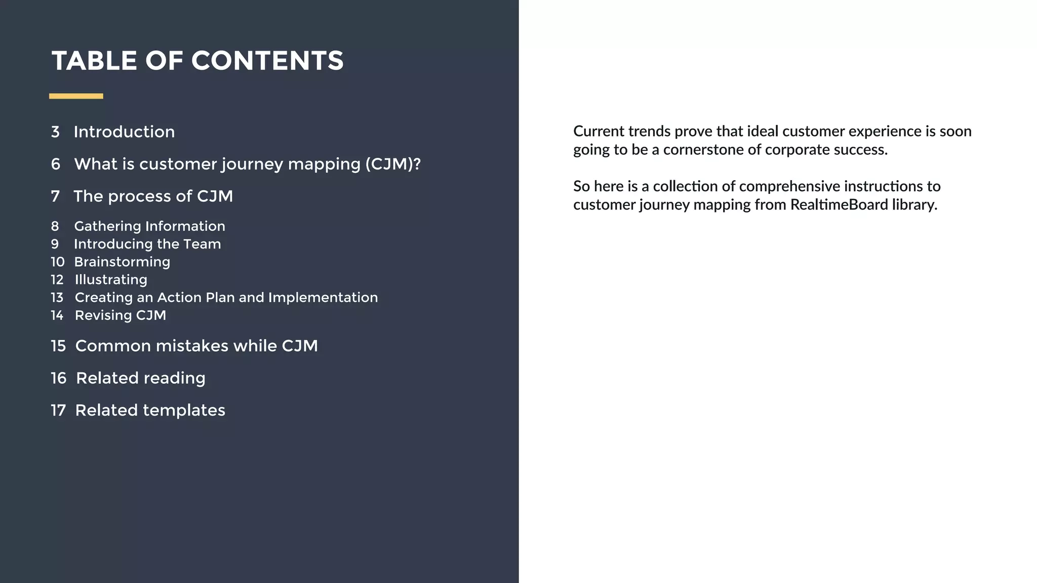 Current  trends  prove  that  ideal  customer  experience  is  
soon  going  to  be  a  cornerstone  of  corporate  success.    
!
So  here  is  a  collec9on  of  comprehensive  instruc9ons  to  
customer  journey  mapping  from  Real9meBoard  library.  
TABLE OF CONTENTS
3 Introduction
6 What is customer journey mapping (CJM)?
7 The process of CJM
8 Gathering Information
9 Introducing the Team
10 Brainstorming
12 Illustrating
13 Creating an Action Plan and Implementation
14 Revising CJM
15 Common mistakes while CJM
16 Related reading
17 Related templates
 