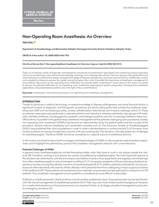 Review
Non-Operating Room Anesthesia: An Overview
Yeliz Kılıç
Department of Anesthesiology and Reanimation, Eskişehir Osmangazi University School of Medicine, Eskişehir, Turkey
ORCID iD of the author: Y.K. 0000-0003-1446-7747.
Today, an increasing number of diagnostic and therapeutic procedures are performed in specialized units outside the classical operating
room, such as endoscopy units, interventional radiology, neurology and cardiology laboratories. The main reasons of this global trend are
recent advances in medical technology, increased knowledge of disease pathogenesis, and some financial factors. Additionally, number
and complexity of these procedures are rapidly raising throughout the world. In parallel, the importance of anesthesia management of
such patients, also known as non-operating room anesthesia, has become better understood in recent years. In this review, we aimed
to discuss the potential difficulties of non-operating room anesthesia, preprosedural patient preparation, intraoperative anesthesia
applications, and postprosedural patient care in the light of the current literature.
Keywords: Complication, interventional procedure, non-operating room anesthesia, management
INTRODUCTION
Thanks to advances in medical technology, increased knowledge of disease pathogenesis, and some financial factors, a
significant number of diagnostic and therapeutic procedures are strictly being performed outside the traditional oper-
ating room (OR) such as endoscopy suites, cardiac catheterization laboratories, and invasive radiology units (1, 2). Those
procedures were previously performed in selected patients and indications whereas potentially risky groups with medi-
cally unstable conditions, including geriatric, pediatric, and emergent patients, are now increasingly treated in these non-
OR locations. In parallel to this global trend, anesthesia management of the patients undergoing such procedures, namely
non-operating room anesthesia (NORA), has become an important key factor for patient safety and the success of the
procedure. Several national anesthesia and reanimation societes, such as The American Society of Anesthesiologists
(ASA), have published their clinical guidelines in order to make a standardization in routine practice (3, 4). However, more
novel procedures are being included daily practice with each passing day. This situation, naturally, poses new challenges
for anesthesiologists. Therefore, NORA should be considered as a special subunit of anesthesia practice.
In this review, we aimed to report both avantages and disadvantages of NORA, to discuss periprocedural patient assess-
ment, and to highlight the potential key points of the anesthetic management, relevant with current literature.
Potential Challenges of NORA
In general, many anesthesiologists do not feel themselves safely when they have to work in any places outside the clas-
sical OR. Therefore, working in such places are usually not preffered by anesthesiologists. The most important reasons of
this situation are unfamiliarity with the enviroment, unavilability of some critical equipments and supplies, and limited help
from other anesthesiologists in case of emergent conditions (5-7). Increasing complexity of the procedures and patient ex-
pectancy are also among the potential concerns of anesthesiologists (8, 9). In addition, patients scheduled for such proce-
dures are often selected by the severity of their disease, which prevents them from undergoing a major surgical procedure
in the traditional OR. These patients are sometimes more medically compromised and less optimized in comparison to OR
patients. Thus, anesthetic management of such patients is considered as more difficult or less safely.
Sufficiency of staff personnel in those locations may be another problematic issue. Those personnels may be less familiar
with the overall management of anesthetized patients (10, 11). They may even have limited medical background. However,
it is a reality that assistance of trained personnel is an important factor at all stages of patient management, particulary
for emergency situations (12).
Corresponding Author: Yeliz Kılıç
E-mail: yeliz_kilic3@hotmail.com
Content of this journal is licensed under a Creative Commons Attribution 4.0 International License
Received: 16.09.2019
Accepted: 08.12.2019
DOI: 10.5152/cjms.2020.1336
171
Cite this article as: Kılıç Y. Non-operating Room Anesthesia: An Overview. Cyprus J Med Sci 2020; 5(2): 171-5.
 