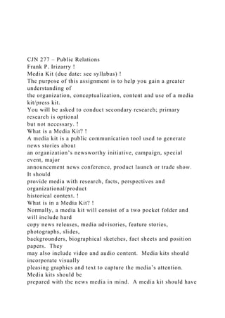 CJN 277 – Public Relations
Frank P. Irizarry !
Media Kit (due date: see syllabus) !
The purpose of this assignment is to help you gain a greater
understanding of
the organization, conceptualization, content and use of a media
kit/press kit.
You will be asked to conduct secondary research; primary
research is optional
but not necessary. !
What is a Media Kit? !
A media kit is a public communication tool used to generate
news stories about
an organization’s newsworthy initiative, campaign, special
event, major
announcement news conference, product launch or trade show.
It should
provide media with research, facts, perspectives and
organizational/product
historical context. !
What is in a Media Kit? !
Normally, a media kit will consist of a two pocket folder and
will include hard
copy news releases, media advisories, feature stories,
photographs, slides,
backgrounders, biographical sketches, fact sheets and position
papers. They
may also include video and audio content. Media kits should
incorporate visually
pleasing graphics and text to capture the media’s attention.
Media kits should be
prepared with the news media in mind. A media kit should have
 