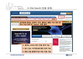 4. Cite Search (인용 검색)




검색창에 원하는 검색어, 저자, 출판년, 볼륨, 이슈 정보 중
하나 이상 입력 후 “Search” 버튼 클릭




  1. 원하는 article 에서 인용 검색 가능
  2. 알고 있는 서지정보를 통한 검색 가능
  3. 특정 저널 홈페이지로 바로 이동 가능
 