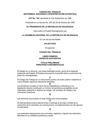 CODIGO DEL TRABAJO
(REFORMAS, ADICIONES E INTERPRETACIÓN AUTENTICA)
LEY No. 185, Aprobada el 5 de Septiembre de 1996
Publicada en La Gaceta No. 205 del 30 de Octubre de 1996
EL PRESIDENTE DE LA REPUBLICA DE NICARAGUA
Hace saber al Pueblo Nicaragüense que
LA ASAMBLEA NACIONAL DE LA REPUBLICA DE NICARAGUA
En uso de sus facultades
HA DICTADO
El siguiente
CODIGO DEL TRABAJO
LIBRO PRIMERO
DERECHO SUSTANTIVO
TITULO PRELIMINAR
PRINCIPIOS FUNDAMENTALES
I
El trabajo es un derecho, una responsabilidad social y goza de la especial
protección del Estado. El Estado procurará la ocupación plena y productiva de
todos los nicaragüenses.
II
El Código del Trabajo es un instrumento jurídico de orden público mediante el
cual el Estado regula las relaciones laborales.
III
Los beneficios sociales en favor de los trabajadores contenidos en la
legislación laboral constituyen un mínimo de garantías susceptibles de ser
mejoradas mediante la relación de trabajo, los contratos de trabajo o los
Convenios Colectivos.
IV
Los derechos reconocidos en este Código son irrenunciables.
V
El ordenamiento jurídico laboral limita o restringe el principio civilista de la
autonomía de la voluntad y en consecuencia, sus disposiciones son de riguroso
cumplimiento.
VI
Las presentes disposiciones son concretas, objetivas y regulan las relaciones
laborales en su realidad económica y social.
 