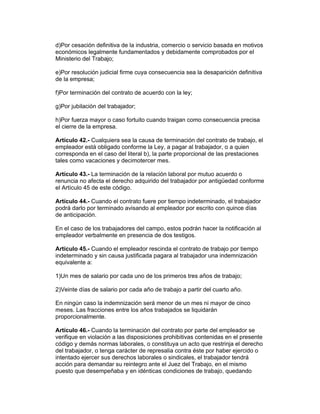 d)Por cesación definitiva de la industria, comercio o servicio basada en motivos
económicos legalmente fundamentados y debidamente comprobados por el
Ministerio del Trabajo;
e)Por resolución judicial firme cuya consecuencia sea la desaparición definitiva
de la empresa;
f)Por terminación del contrato de acuerdo con la ley;
g)Por jubilación del trabajador;
h)Por fuerza mayor o caso fortuito cuando traigan como consecuencia precisa
el cierre de la empresa.
Artículo 42.- Cualquiera sea la causa de terminación del contrato de trabajo, el
empleador está obligado conforme la Ley, a pagar al trabajador, o a quien
corresponda en el caso del literal b), la parte proporcional de las prestaciones
tales como vacaciones y decimotercer mes.
Artículo 43.- La terminación de la relación laboral por mutuo acuerdo o
renuncia no afecta el derecho adquirido del trabajador por antigüedad conforme
el Artículo 45 de este código.
Artículo 44.- Cuando el contrato fuere por tiempo indeterminado, el trabajador
podrá darlo por terminado avisando al empleador por escrito con quince días
de anticipación.
En el caso de los trabajadores del campo, estos podrán hacer la notificación al
empleador verbalmente en presencia de dos testigos.
Artículo 45.- Cuando el empleador rescinda el contrato de trabajo por tiempo
indeterminado y sin causa justificada pagara al trabajador una indemnización
equivalente a:
1)Un mes de salario por cada uno de los primeros tres años de trabajo;
2)Veinte días de salario por cada año de trabajo a partir del cuarto año.
En ningún caso la indemnización será menor de un mes ni mayor de cinco
meses. Las fracciones entre los años trabajados se liquidarán
proporcionalmente.
Artículo 46.- Cuando la terminación del contrato por parte del empleador se
verifique en violación a las disposiciones prohibitivas contenidas en el presente
código y demás normas laborales, o constituya un acto que restrinja el derecho
del trabajador, o tenga carácter de represalia contra éste por haber ejercido o
intentado ejercer sus derechos laborales o sindicales, el trabajador tendrá
acción para demandar su reintegro ante el Juez del Trabajo, en el mismo
puesto que desempeñaba y en idénticas condiciones de trabajo, quedando
 