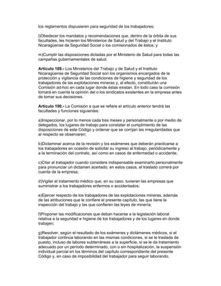 los reglamentos dispusieren para seguridad de los trabajadores;
l)Obedecer los mandatos y recomendaciones que, dentro de la órbita de sus
facultades, les hicieren los Ministerios de Salud y del Trabajo y el Instituto
Nicaragüense de Seguridad Social o los comisionados de éstos; y
m)Cumplir las disposiciones dictadas por el Ministerio de Salud para todas las
campañas gubernamentales de salud.
Artículo 189.- Los Ministerios del Trabajo y de Salud y el Instituto
Nicaragüense de Seguridad Social son los organismos encargados de la
protección y vigilancia de las condiciones de higiene y seguridad de los
trabajadores de las explotaciones mineras y, al efecto, constituirán una
Comisión ad-hoc en cada lugar donde éstas existan. En todo caso la comisión
tomará en cuenta la opinión del o los sindicatos existentes en la empresa antes
de tomar sus decisiones.
Artículo 190.- La Comisión a que se refiere el artículo anterior tendrá las
facultades y funciones siguientes:
a)Inspeccionar, por lo menos cada tres meses y personalmente o por medio de
delegados, los lugares de trabajo para constatar el cumplimiento de las
disposiciones de este Código y ordenar que se corrijan las irregularidades que
al respecto se observaren;
b)Dictaminar acerca de la revisión y los exámenes que deberán practicarse a
los trabajadores en ocasión de solicitar su ingreso al trabajo, periódicamente y
a la terminación del contrato, así como en casos de enfermedad o accidente;
c)Citar al trabajador cuando considere indispensable examinarlo personalmente
para pronunciar un dictamen acertado; en estos casos, el traslado correrá por
cuenta de la empresa;
d)Vigilar el tratamiento médico que, en su caso, tuvieran las empresas que
suministrar a los trabajadores enfermos o accidentados;
e)Ejercer respecto de los trabajadores de las explotaciones mineras, además
de las atribuciones que le confiere el presente capítulo, las que tiene la
inspección del trabajo y las que confieren las leyes de minería;
f)Proponer las modificaciones que deban hacerse a la legislación laboral
relativa a la seguridad e higiene de los trabajadores y de los lugares en donde
trabajen;
g)Resolver, según el resultado de los exámenes y dictámenes médicos, si el
trabajador continúa laborando en las mismas condiciones, si se le traslada de
puesto, incluso de labores subterráneas a la superficie, si se le da tratamiento
adecuado por un período determinado, con o sin hospitalización, la suspensión
individual parcial en los términos del capítulo correspondiente del presente
Código y, en caso de imposibilidad del trabajador para seguir laborando,
 