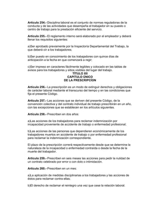 Artículo 254.- Disciplina laboral es el conjunto de normas reguladoras de la
conducta y de las actividades que desempeña el trabajador en su puesto o
centro de trabajo para la prestación eficiente del servicio.
Artículo 255.- El reglamento interno será elaborado por el empleador y deberá
llenar los requisitos siguientes:
a)Ser aprobado previamente por la Inspectoría Departamental del Trabajo, la
que deberá oír a los trabajadores;
b)Ser puesto en conocimiento de los trabajadores con quince días de
anticipación a la fecha en que comenzará a regir;
c)Ser impreso en caracteres fácilmente legibles y colocado en las tablas de
avisos para los trabajadores y sitios visibles del lugar del trabajo.
TÍTULO XII
CAPITULO ÚNICO
DE LA PRESCRIPCÍON
Artículo 256.- La prescripción es un modo de extinguir derechos y obligaciones
de carácter laboral mediante el transcurso del tiempo y en las condiciones que
fija el presente Código.
Artículo 257.- Las acciones que se deriven del presente Código, de la
convención colectiva y del contrato individual de trabajo prescribirán en un año,
con las excepciones que se establecen en los artículos siguientes.
Artículo 258.- Prescriben en dos años:
a)Las acciones de los trabajadores para reclamar indemnización por
incapacidad proveniente de accidente de trabajo o enfermedad profesional;
b)Las acciones de las personas que dependieren económicamente de los
trabajadores muertos en accidente de trabajo o por enfermedad profesional
para reclamar la indemnización correspondiente.
El plazo de la prescripción correrá respectivamente desde que se determine la
naturaleza de la incapacidad o enfermedad contraída o desde la fecha de la
muerte del trabajador.
Artículo 259.- Prescriben en seis meses las acciones para pedir la nulidad de
un contrato celebrado por error o con dolo o intimidación.
Artículo 260.- Prescriben en un mes:
a)La aplicación de medidas disciplinarias a los trabajadores y las acciones de
éstos para reclamar contra ellas;
b)El derecho de reclamar el reintegro una vez que cese la relación laboral.
 