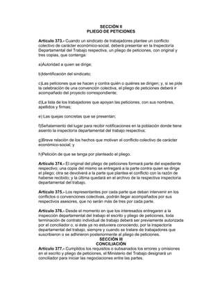 SECCIÓN II
PLIEGO DE PETICIONES
Artículo 373.- Cuando un sindicato de trabajadores plantee un conflicto
colectivo de carácter económico-social, deberá presentar en la Inspectoría
Departamental del Trabajo respectiva, un pliego de peticiones, con original y
tres copias, que contenga:
a)Autoridad a quien se dirige;
b)Identificación del sindicato;
c)Las peticiones que se hacen y contra quién o quiénes se dirigen; y, si se pide
la celebración de una convención colectiva, el pliego de peticiones deberá ir
acompañado del proyecto correspondiente;
d)La lista de los trabajadores que apoyan las peticiones, con sus nombres,
apellidos y firmas;
e) Las quejas concretas que se presentan;
f)Señalamiento del lugar para recibir notificaciones en la población donde tiene
asiento la inspectoría departamental del trabajo respectiva;
g)Breve relación de los hechos que motivan el conflicto colectivo de carácter
económico-social; y
h)Petición de que se tenga por planteado el pliego.
Artículo 374.- El original del pliego de peticiones formará parte del expediente
respectivo; una copia del mismo se entregará a la parte contra quien se dirige
el pliego; otra se devolverá a la parte que plantea el conflicto con la razón de
haberse recibido; y la última quedará en el archivo de la respectiva inspectoría
departamental del trabajo.
Artículo 375.- Los representantes por cada parte que deban intervenir en los
conflictos o convenciones colectivas, podrán llegar acompañados por sus
respectivos asesores, que no serán más de tres por cada parte.
Artículo 376.- Desde el momento en que los interesados entregaren a la
inspección departamental del trabajo el escrito y pliego de peticiones, toda
terminación de contrato individual de trabajo deberá ser previamente autorizada
por el conciliador o, si éste ya no estuviera conociendo, por la inspectoría
departamental del trabajo, siempre y cuando se tratare de trabajadores que
suscribieron o se adhirieron posteriormente al pliego de peticiones.
SECCIÓN III
CONCILIACIÓN
Artículo 377.- Cumplidos los requisitos o subsanados los errores y omisiones
en el escrito y pliego de peticiones, el Ministerio del Trabajo designará un
conciliador para iniciar las negociaciones entre las partes.
 
