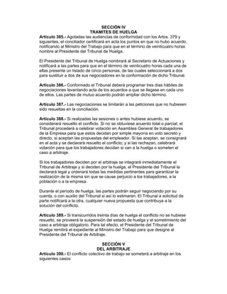 SECCIÓN IV
TRAMITES DE HUELGA
Artículo 385.- Agotadas las audiencias de conformidad con los Artos. 379 y
siguientes, el conciliador certificará en acta los puntos en que no hubo acuerdo,
notificando al Ministro del Trabajo para que en el término de veinticuatro horas
nombre al Presidente del Tribunal de Huelga.
El Presidente del Tribunal de Huelga nombrará al Secretario de Actuaciones y
notificará a las partes para que en el término de veinticuatro horas cada una de
ellas presente un listado de cinco personas, de las cuales seleccionará a dos
para sustituir a dos de sus negociadores en la conformación de dicho Tribunal.
Artículo 386.- Conformado el Tribunal deberá programar tres días hábiles de
negociaciones levantando acta de los acuerdos a que se llegase en cada uno
de ellos. Las partes de mutuo acuerdo podrán ampliar dicho término.
Artículo 387.- Las negociaciones se limitarán a las peticiones que no hubiesen
sido resueltas en la conciliación.
Artículo 388.- Si realizadas las sesiones o antes hubiese acuerdo, se
considerará resuelto el conflicto. Si no se obtuviese acuerdo total o parcial, el
Tribunal procederá a celebrar votación en Asamblea General de trabajadores
de la Empresa para que estos decidan por simple mayoría en voto secreto y
directo, si aceptan las propuestas del empleador. Si las aceptan, se consignará
en el acta y se declarará resuelto el conflicto; y si las rechazan, celebrará
votación para que los trabajadores decidan si van a la huelga o someten el
caso a arbitraje.
Si los trabajadores deciden por el arbitraje se integrará inmediatamente el
Tribunal de Arbitraje y si deciden por la huelga, el Presidente del Tribunal la
declarará legal y ordenará todas las medidas pertinentes para garantizar la
realización de la misma sin que se cause perjuicio a los trabajadores, a la
población o a la empresa.
Durante el período de huelga, las partes podrán seguir negociando por su
cuenta, o con auxilio del Tribunal si así lo estimaren. El Tribunal a solicitud de
parte notificará a la otra, cualquier nueva propuesta que contribuya a la
solución del conflicto.
Artículo 389.- Si transcurridos treinta días de huelga el conflicto no se hubiese
resuelto, se proveerá la suspensión del estado de huelga y el sometimiento del
caso a arbitraje obligatorio. Para tal efecto, el Presidente del Tribunal de
Huelga remitirá el expediente al Ministro del Trabajo para que designe al
Presidente del Tribunal de Arbitraje.
SECCIÓN V
DEL ARBITRAJE
Artículo 390.- El conflicto colectivo de trabajo se someterá a arbitraje en los
siguientes casos:
 