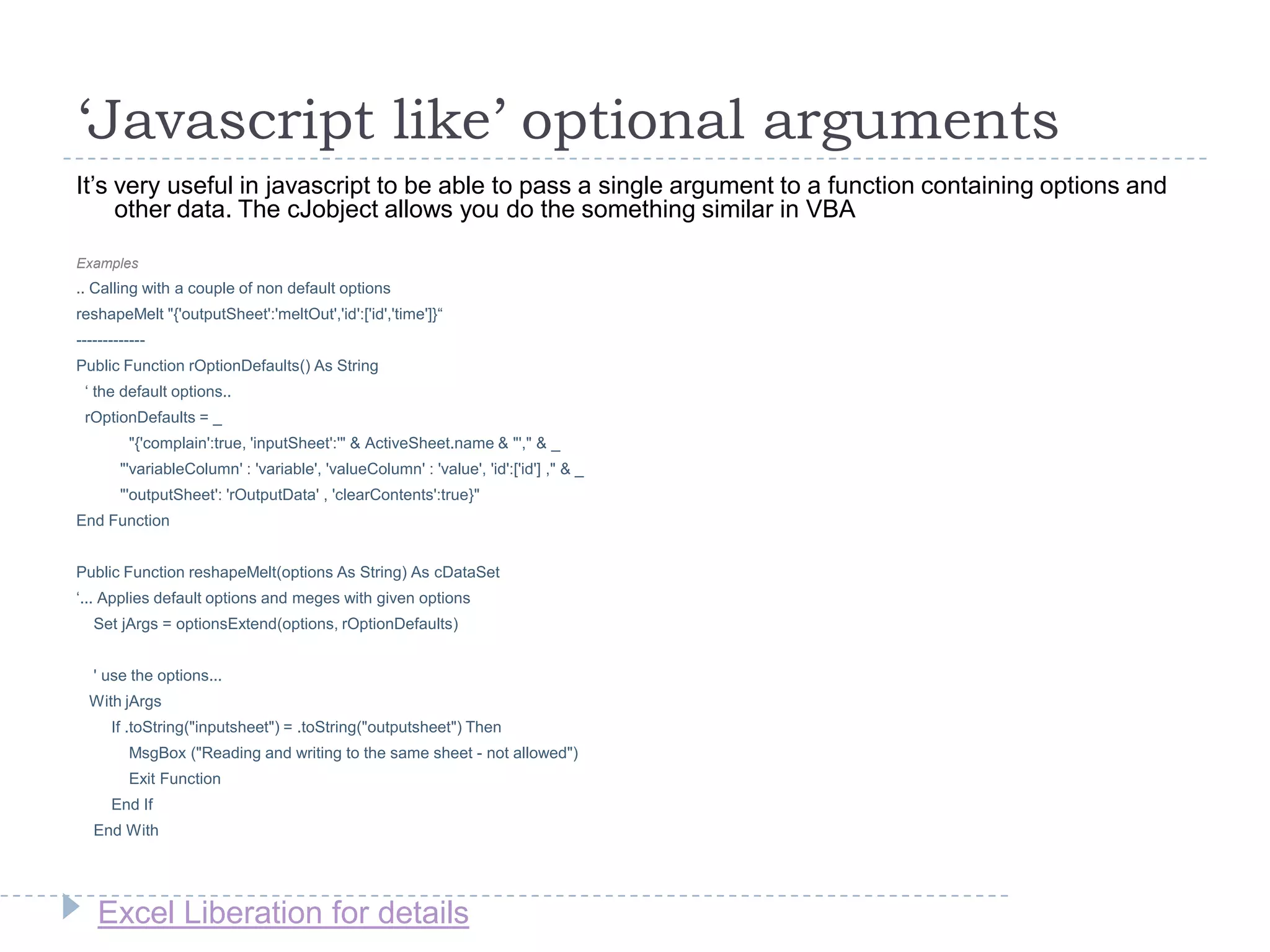 Excel Liberation for details
‘Javascript like’ optional arguments
It‟s very useful in javascript to be able to pass a single argument to a function containing options and
other data. The cJobject allows you do the something similar in VBA
Examples
.. Calling with a couple of non default options
reshapeMelt "{'outputSheet':'meltOut','id':['id','time']}“
-------------
Public Function rOptionDefaults() As String
„ the default options..
rOptionDefaults = _
"{'complain':true, 'inputSheet':'" & ActiveSheet.name & "'," & _
"'variableColumn' : 'variable', 'valueColumn' : 'value', 'id':['id'] ," & _
"'outputSheet': 'rOutputData' , 'clearContents':true}"
End Function
Public Function reshapeMelt(options As String) As cDataSet
„... Applies default options and meges with given options
Set jArgs = optionsExtend(options, rOptionDefaults)
' use the options...
With jArgs
If .toString("inputsheet") = .toString("outputsheet") Then
MsgBox ("Reading and writing to the same sheet - not allowed")
Exit Function
End If
End With
 