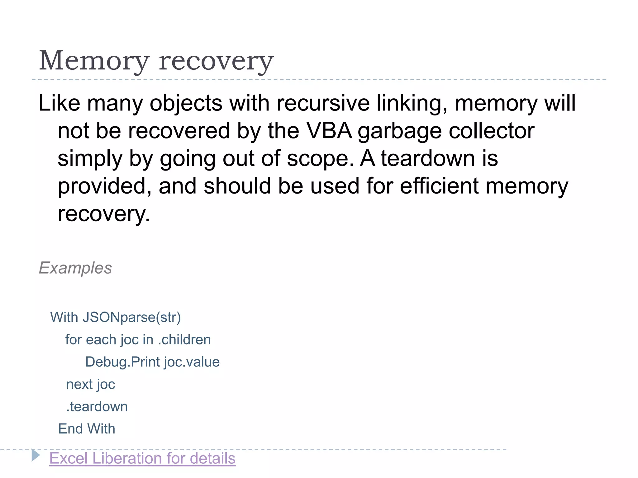Excel Liberation for details
Memory recovery
Like many objects with recursive linking, memory will
not be recovered by the VBA garbage collector
simply by going out of scope. A teardown is
provided, and should be used for efficient memory
recovery.
Examples
With JSONparse(str)
for each joc in .children
Debug.Print joc.value
next joc
.teardown
End With
 