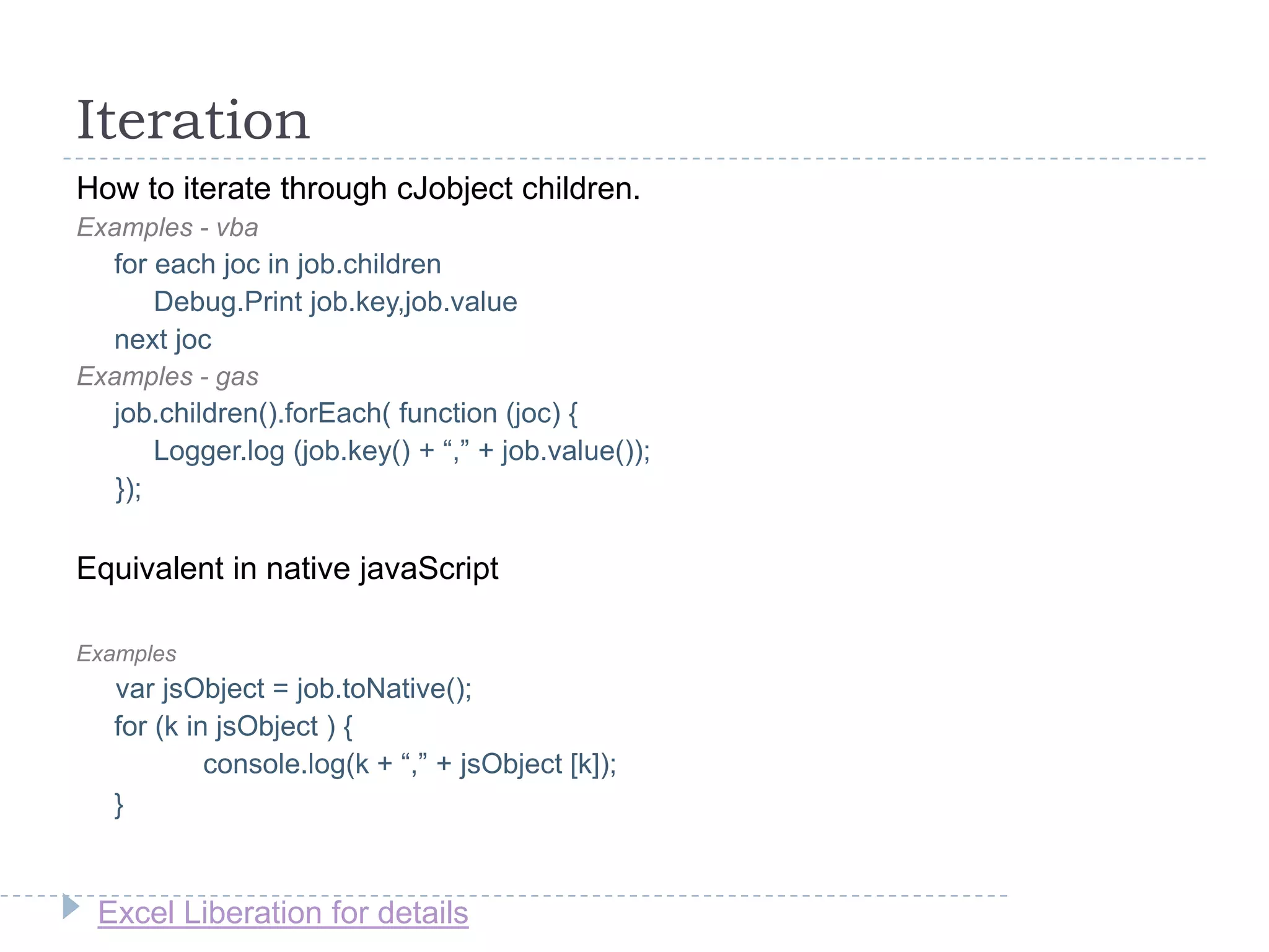Excel Liberation for details
Iteration
How to iterate through cJobject children.
Examples - vba
for each joc in job.children
Debug.Print job.key,job.value
next joc
Examples - gas
job.children().forEach( function (joc) {
Logger.log (job.key() + “,” + job.value());
});
Equivalent in native javaScript
Examples
var jsObject = job.toNative();
for (k in jsObject ) {
console.log(k + “,” + jsObject [k]);
}
 