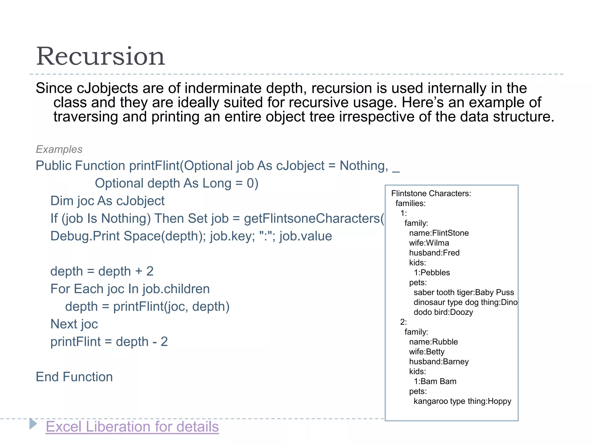 Excel Liberation for details
Recursion
Since cJobjects are of inderminate depth, recursion is used internally in the
class and they are ideally suited for recursive usage. Here‟s an example of
traversing and printing an entire object tree irrespective of the data structure.
Examples
Public Function printFlint(Optional job As cJobject = Nothing, _
Optional depth As Long = 0)
Dim joc As cJobject
If (job Is Nothing) Then Set job = getFlintsoneCharacters()
Debug.Print Space(depth); job.key; ":"; job.value
depth = depth + 2
For Each joc In job.children
depth = printFlint(joc, depth)
Next joc
printFlint = depth - 2
End Function
Flintstone Characters:
families:
1:
family:
name:FlintStone
wife:Wilma
husband:Fred
kids:
1:Pebbles
pets:
saber tooth tiger:Baby Puss
dinosaur type dog thing:Dino
dodo bird:Doozy
2:
family:
name:Rubble
wife:Betty
husband:Barney
kids:
1:Bam Bam
pets:
kangaroo type thing:Hoppy
 