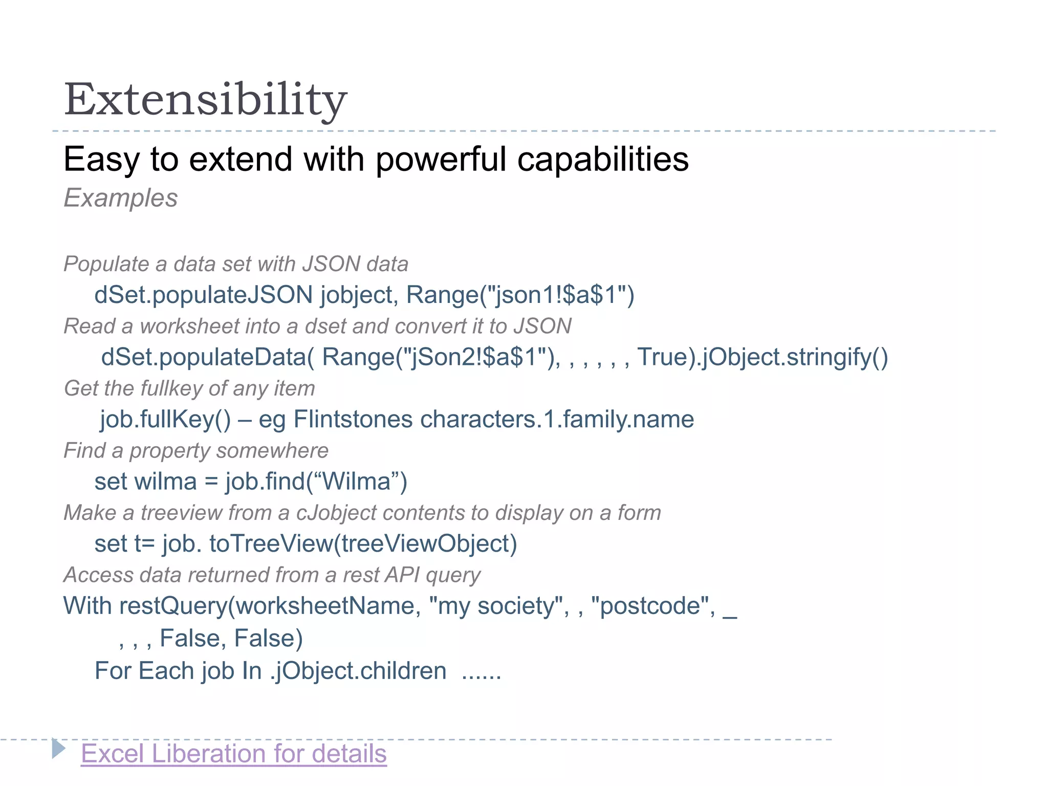 Excel Liberation for details
Extensibility
Easy to extend with powerful capabilities
Examples
Populate a data set with JSON data
dSet.populateJSON jobject, Range("json1!$a$1")
Read a worksheet into a dset and convert it to JSON
dSet.populateData( Range("jSon2!$a$1"), , , , , , True).jObject.stringify()
Get the fullkey of any item
job.fullKey() – eg Flintstones characters.1.family.name
Find a property somewhere
set wilma = job.find(“Wilma”)
Make a treeview from a cJobject contents to display on a form
set t= job. toTreeView(treeViewObject)
Access data returned from a rest API query
With restQuery(worksheetName, "my society", , "postcode", _
, , , False, False)
For Each job In .jObject.children ......
 