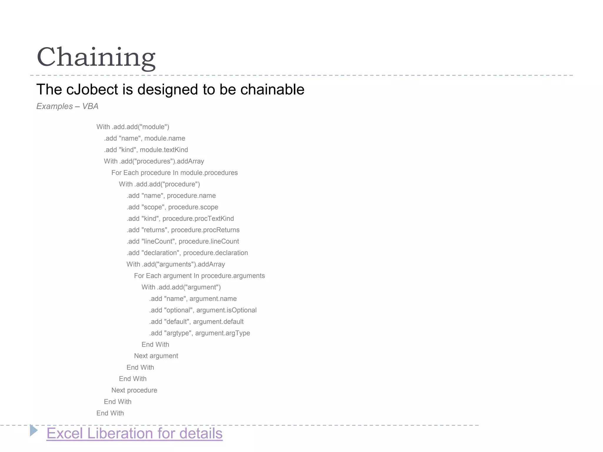 Excel Liberation for details
Chaining
The cJobect is designed to be chainable
Examples – VBA
With .add.add("module")
.add "name", module.name
.add "kind", module.textKind
With .add("procedures").addArray
For Each procedure In module.procedures
With .add.add("procedure")
.add "name", procedure.name
.add "scope", procedure.scope
.add "kind", procedure.procTextKind
.add "returns", procedure.procReturns
.add "lineCount", procedure.lineCount
.add "declaration", procedure.declaration
With .add("arguments").addArray
For Each argument In procedure.arguments
With .add.add("argument")
.add "name", argument.name
.add "optional", argument.isOptional
.add "default", argument.default
.add "argtype", argument.argType
End With
Next argument
End With
End With
Next procedure
End With
End With
 
