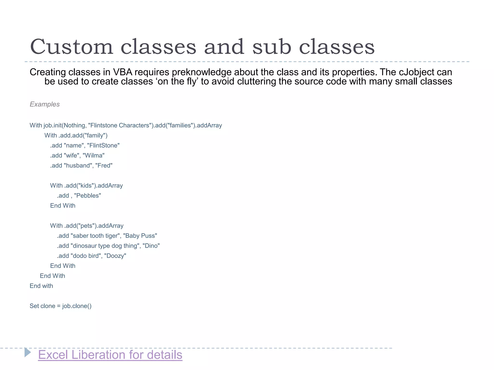 Excel Liberation for details
Custom classes and sub classes
Creating classes in VBA requires preknowledge about the class and its properties. The cJobject can
be used to create classes „on the fly‟ to avoid cluttering the source code with many small classes
Examples
With job.init(Nothing, "Flintstone Characters").add("families").addArray
With .add.add("family")
.add "name", "FlintStone"
.add "wife", "Wilma"
.add "husband", "Fred"
With .add("kids").addArray
.add , "Pebbles"
End With
With .add("pets").addArray
.add "saber tooth tiger", "Baby Puss"
.add "dinosaur type dog thing", "Dino"
.add "dodo bird", "Doozy"
End With
End With
End with
Set clone = job.clone()
 
