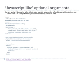 Excel Liberation for details
‘Javascript like’ optional arguments
It‟s very useful in javascript to be able to pass a single argument to a function containing options and
other data. The cJobject allows you do the something similar in VBA
Examples
.. Calling with a couple of non default options
reshapeMelt "{'outputSheet':'meltOut','id':['id','time']}“
-------------
Public Function rOptionDefaults() As String
„ the default options..
rOptionDefaults = _
"{'complain':true, 'inputSheet':'" & ActiveSheet.name & "'," & _
"'variableColumn' : 'variable', 'valueColumn' : 'value', 'id':['id'] ," & _
"'outputSheet': 'rOutputData' , 'clearContents':true}"
End Function
Public Function reshapeMelt(options As String) As cDataSet
„... Applies default options and meges with given options
Set jArgs = optionsExtend(options, rOptionDefaults)
' use the options...
With jArgs
If .toString("inputsheet") = .toString("outputsheet") Then
MsgBox ("Reading and writing to the same sheet - not allowed")
Exit Function
End If
End With
 