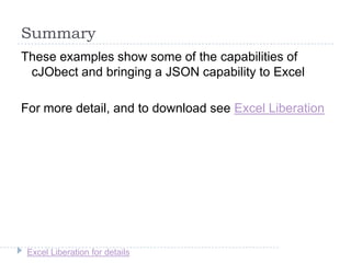 Excel Liberation for details
Summary
These examples show some of the capabilities of
cJObect and bringing a JSON capability to Excel
For more detail, and to download see Excel Liberation
 