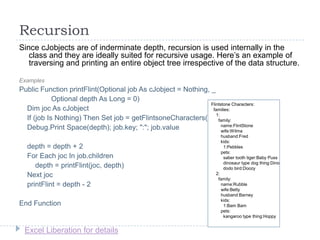 Excel Liberation for details
Recursion
Since cJobjects are of inderminate depth, recursion is used internally in the
class and they are ideally suited for recursive usage. Here‟s an example of
traversing and printing an entire object tree irrespective of the data structure.
Examples
Public Function printFlint(Optional job As cJobject = Nothing, _
Optional depth As Long = 0)
Dim joc As cJobject
If (job Is Nothing) Then Set job = getFlintsoneCharacters()
Debug.Print Space(depth); job.key; ":"; job.value
depth = depth + 2
For Each joc In job.children
depth = printFlint(joc, depth)
Next joc
printFlint = depth - 2
End Function
Flintstone Characters:
families:
1:
family:
name:FlintStone
wife:Wilma
husband:Fred
kids:
1:Pebbles
pets:
saber tooth tiger:Baby Puss
dinosaur type dog thing:Dino
dodo bird:Doozy
2:
family:
name:Rubble
wife:Betty
husband:Barney
kids:
1:Bam Bam
pets:
kangaroo type thing:Hoppy
 