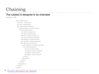Excel Liberation for details
Chaining
The cJobect is designed to be chainable
Examples – VBA
With .add.add("module")
.add "name", module.name
.add "kind", module.textKind
With .add("procedures").addArray
For Each procedure In module.procedures
With .add.add("procedure")
.add "name", procedure.name
.add "scope", procedure.scope
.add "kind", procedure.procTextKind
.add "returns", procedure.procReturns
.add "lineCount", procedure.lineCount
.add "declaration", procedure.declaration
With .add("arguments").addArray
For Each argument In procedure.arguments
With .add.add("argument")
.add "name", argument.name
.add "optional", argument.isOptional
.add "default", argument.default
.add "argtype", argument.argType
End With
Next argument
End With
End With
Next procedure
End With
End With
 