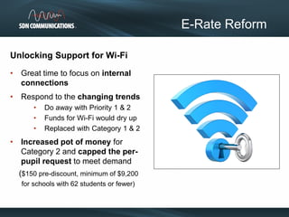 Unlocking Support for Wi-Fi
• Great time to focus on internal
connections
• Respond to the changing trends
• Do away with Priority 1 & 2
• Funds for Wi-Fi would dry up
• Replaced with Category 1 & 2
• Increased pot of money for
Category 2 and capped the per-
pupil request to meet demand
($150 pre-discount, minimum of $9,200
for schools with 62 students or fewer)
E-Rate Reform
 