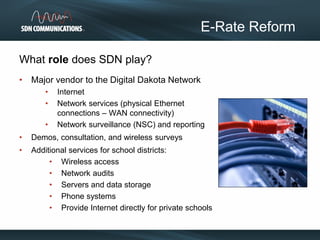 What role does SDN play?
• Major vendor to the Digital Dakota Network
• Internet
• Network services (physical Ethernet
connections – WAN connectivity)
• Network surveillance (NSC) and reporting
• Demos, consultation, and wireless surveys
• Additional services for school districts:
• Wireless access
• Network audits
• Servers and data storage
• Phone systems
• Provide Internet directly for private schools
E-Rate Reform
 