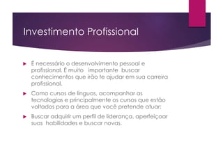Investimento Profissional
 É necessário o desenvolvimento pessoal e
profissional. É muito importante buscar
conhecimentos que irão te ajudar em sua carreira
profissional.
 Como cursos de línguas, acompanhar as
tecnologias e principalmente os cursos que estão
voltados para a área que você pretende atuar;
 Buscar adquirir um perfil de liderança, aperfeiçoar
suas habilidades e buscar novas.
 