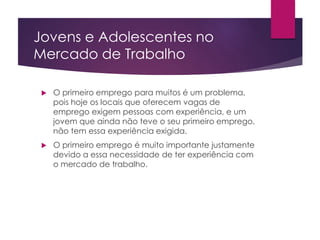 Jovens e Adolescentes no
Mercado de Trabalho
 O primeiro emprego para muitos é um problema,
pois hoje os locais que oferecem vagas de
emprego exigem pessoas com experiência, e um
jovem que ainda não teve o seu primeiro emprego,
não tem essa experiência exigida.
 O primeiro emprego é muito importante justamente
devido a essa necessidade de ter experiência com
o mercado de trabalho.
 