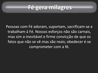 Fé gera milagres
Pessoas com Fé adoram, suportam, sacrificam-se e
trabalham á Fé. Nossos esforços não são carnais,
mas sim a inevitável e firme convicção de que os
fatos que não se vê mas são reais; obedecer é se
comprometer com a fé.
 