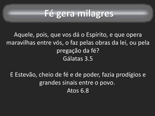 Fé gera milagres
Aquele, pois, que vos dá o Espírito, e que opera
maravilhas entre vós, o faz pelas obras da lei, ou pela
pregação da fé?
Gálatas 3.5
E Estevão, cheio de fé e de poder, fazia prodígios e
grandes sinais entre o povo.
Atos 6.8
 