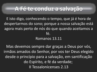 A Fé te conduz a salvação
E isto digo, conhecendo o tempo, que já é hora de
despertarmos do sono; porque a nossa salvação está
agora mais perto de nós do que quando aceitamos a
fé.
Romanos 13.11
Mas devemos sempre dar graças a Deus por vós,
irmãos amados do Senhor, por vos ter Deus elegido
desde o princípio para a salvação, em santificação
do Espírito, e fé da verdade;
II Tessalonicenses 2.13
 