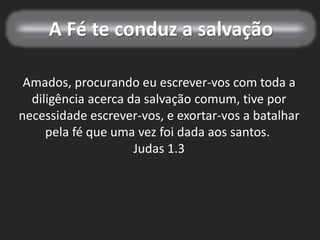 A Fé te conduz a salvação
Amados, procurando eu escrever-vos com toda a
diligência acerca da salvação comum, tive por
necessidade escrever-vos, e exortar-vos a batalhar
pela fé que uma vez foi dada aos santos.
Judas 1.3
 