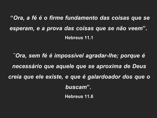“Ora, a fé é o firme fundamento das coisas que se
esperam, e a prova das coisas que se não veem”.
Hebreus 11.1
¨Ora, sem fé é impossível agradar-lhe; porque é
necessário que aquele que se aproxima de Deus
creia que ele existe, e que é galardoador dos que o
buscam”.
Hebreus 11.6
 