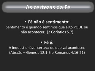 As certezas da Fé
• Fé não é sentimento:
Sentimento é quando sentimos que algo PODE ou
não acontecer. (2 Coríntios 5.7)
• Fé é:
A inquestionável certeza de que vai acontecer.
(Abraão – Genesis 12.1-5 e Romanos 4.16-21)
 