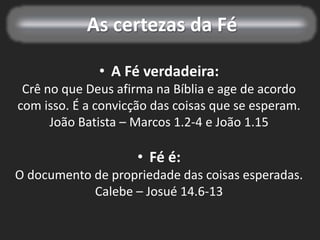 As certezas da Fé
• A Fé verdadeira:
Crê no que Deus afirma na Bíblia e age de acordo
com isso. É a convicção das coisas que se esperam.
João Batista – Marcos 1.2-4 e João 1.15
• Fé é:
O documento de propriedade das coisas esperadas.
Calebe – Josué 14.6-13
 