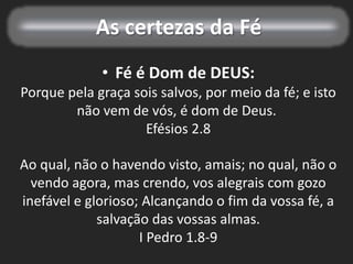 As certezas da Fé
• Fé é Dom de DEUS:
Porque pela graça sois salvos, por meio da fé; e isto
não vem de vós, é dom de Deus.
Efésios 2.8
Ao qual, não o havendo visto, amais; no qual, não o
vendo agora, mas crendo, vos alegrais com gozo
inefável e glorioso; Alcançando o fim da vossa fé, a
salvação das vossas almas.
I Pedro 1.8-9
 