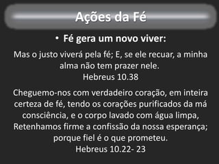 Ações da Fé
• Fé gera um novo viver:
Mas o justo viverá pela fé; E, se ele recuar, a minha
alma não tem prazer nele.
Hebreus 10.38
Cheguemo-nos com verdadeiro coração, em inteira
certeza de fé, tendo os corações purificados da má
consciência, e o corpo lavado com água limpa,
Retenhamos firme a confissão da nossa esperança;
porque fiel é o que prometeu.
Hebreus 10.22- 23
 