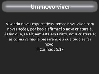 Um novo viver
Vivendo novas expectativas, temos nova visão com
novas ações, por isso a afirmação nova criatura é.
Assim que, se alguém está em Cristo, nova criatura é;
as coisas velhas já passaram; eis que tudo se fez
novo.
II Coríntios 5.17
 