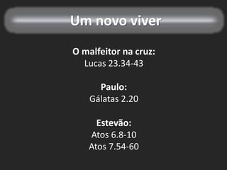 Um novo viver
O malfeitor na cruz:
Lucas 23.34-43
Paulo:
Gálatas 2.20
Estevão:
Atos 6.8-10
Atos 7.54-60
 