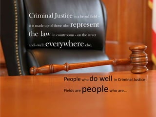 Criminal Justice is a broad field – it is made up of those who represent the law in courtrooms - on the street and - well, everywhere else. People who do well in Criminal Justice Fields are people who are… 