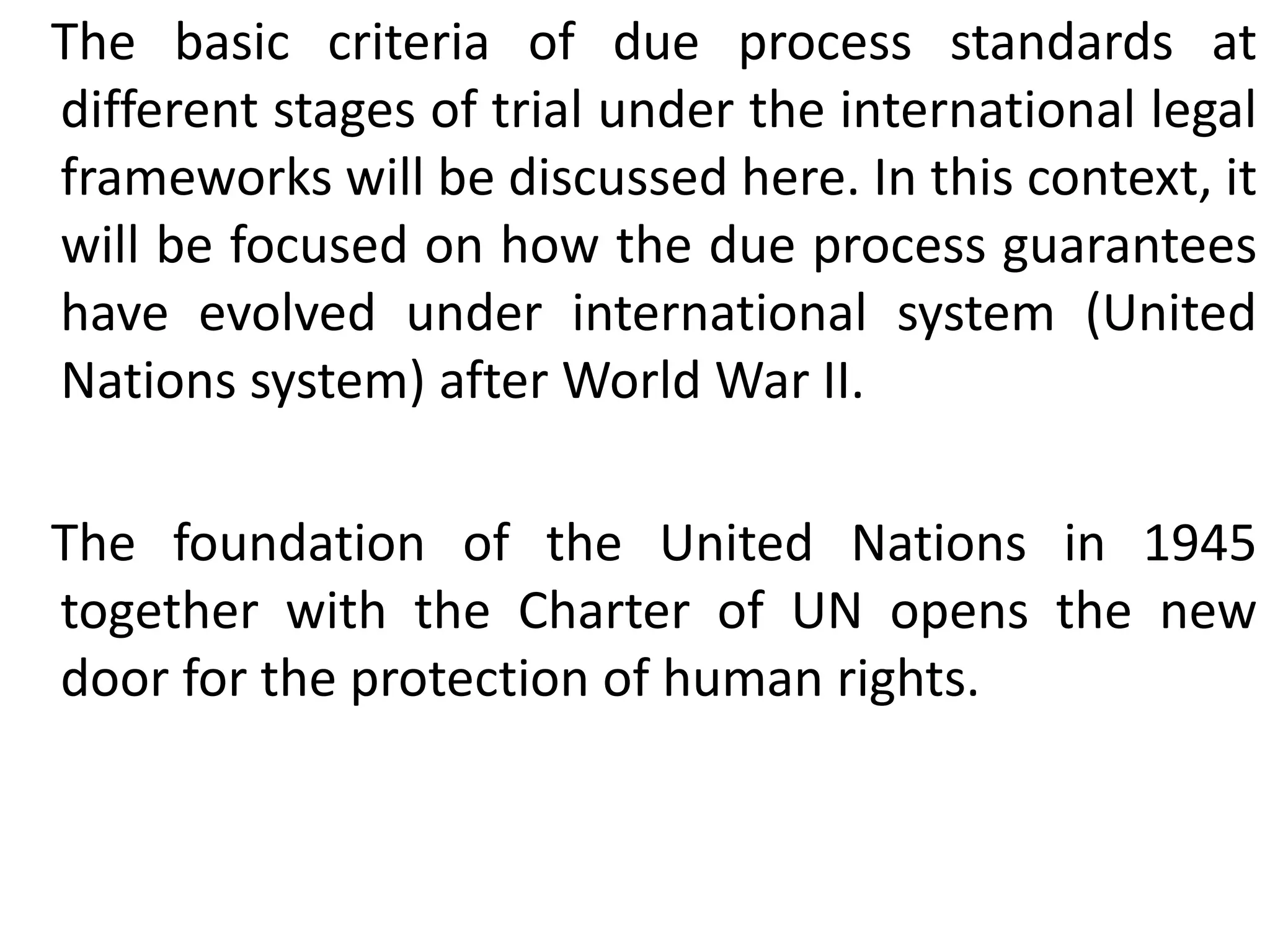 The basic criteria of due process standards at
different stages of trial under the international legal
frameworks will be discussed here. In this context, it
will be focused on how the due process guarantees
have evolved under international system (United
Nations system) after World War II.
The foundation of the United Nations in 1945
together with the Charter of UN opens the new
door for the protection of human rights.
 